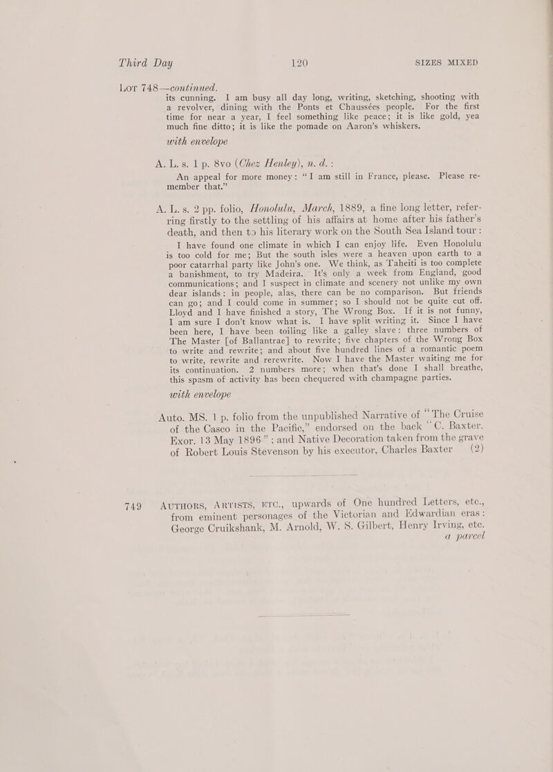 Lor 748—continued. its cunning. I am busy all day long, writing, sketching, shooting with a revolver, dining with the Ponts et Chaussées people. For the first time for near a year, I feel something like peace; it is like gold, yea much fine ditto; it is like the pomade on Aaron’s whiskers. with envelope A. L.s. 1 p. 8vo (Chez Henley), n. d. : An appeal for more money: “I am still in France, please. Please re- member that.” A. L.s. 2 pp. folio, Honolulu, March, 1889, a fine long letter, refer- ring firstly to the settling of his affairs at home after his father’s death, and then to his literary work on the South Sea Island tour : I have found one climate in which I can enjoy life. Even Honolulu is too cold for me; But the south isles were a heaven upon earth to a poor catarrhal party like John’s one. We think, as Taheiti is too complete a banishment, to try Madeira. It’s only a week from England, good communications; and I suspect in climate and scenery not unlike my own dear islands: in people, alas, there can be no comparison. But friends can go; and I could come in summer; so I should not be quite cut off. Lloyd and I have finished a story, The Wrong Box. If it is not funny, I am sure I don’t know what is. I have split writing it. Since I have been here, I have been toiling like a galley slave: three numbers of The Master [of Ballantrae] to rewrite; five chapters of the Wrong Box to write and rewrite; and about five hundred lines of a romantic poem to write, rewrite and rerewrite. Now I have the Master waiting me for its continuation. 2 numbers more; when that’s done I shall breathe, this spasm of activity has been chequered with champagne parties. with envelope Auto. MS. | p. folio from the unpublished Narrative of “The Cruise of the Casco in the Pacific,” endorsed on the back me Baxter, Exor. 13 May 1896”; and Native Decoration taken from the grave of Robert Louis Stevenson by his executor, Charles Baxter (5 749 AUTHORS, ARTISTS, NTC., upwards of One hundred Letters, etc., from eminent personages of the Victorian and Kdwardian eras: George Cruikshank, M. Arnold, W. 5. Gilbert, Henry Irving, ete. a parcel
