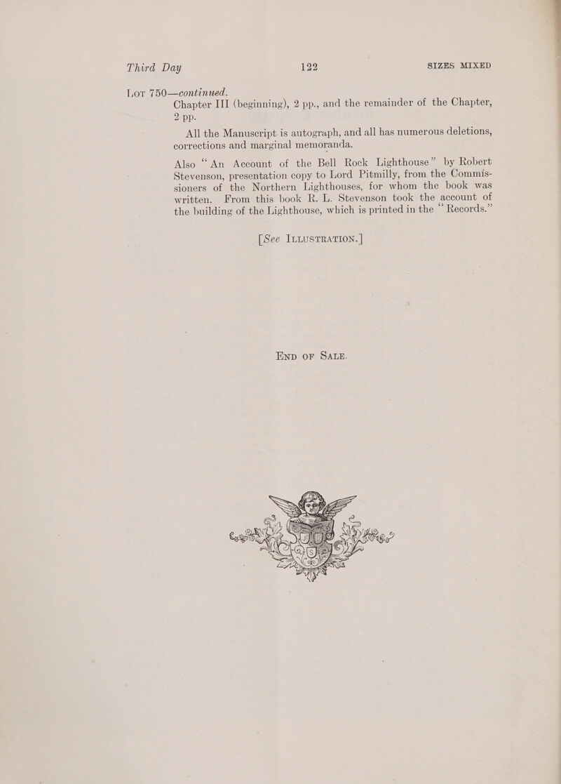 Lor 750—continued. 2 pp. All the Manuscript is autograph, and all has numerous deletions, corrections and marginal memoranda. Also ““An Account of the Bell Rock Lighthouse” by Robert Stevenson, presentation copy to Lord Pitmilly, from the Commis- sioners of the Northern Lighthouses, for whom the book was written. From this book R. L. Stevenson took the account of the building of the Lighthouse, which is printed in the “Records.” [See ILLUSTRATION. |  
