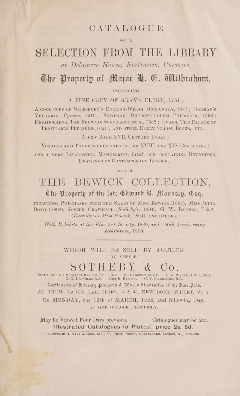 GA ALG U i OF A SELECTION FROM THE LIBRARY at Delamere House, Northwich, Cheshire, Che Property of Major H. G. Wilbraham, INCLUDING ATI COPY OF Ginax se ELEGY, 1751 ; A Goop copy oF SALESBURY’s ENGLIsH-WELSH DIcTIONARY, 1547 ; HorMAN’s Vuuearta, Pynson, 1519; Esti—NNE, DIcTIONARIOLUM PUERORUM, 1552 ; DESAINSLIENS, THE FRENCHE SCHOOLEMAISTER, 1582; Evans, THE PALACE OF PROFITABLE PLEASURE, 1621 ; AND OTHER EARLY SCuHOOL Books, ETC. ; A FEW Rare XVII Cenrory Books ; VOYAGES AND TRAVELS PUBLISHED IN THE XVIII ann XIX CENTURIES ; AND A VERY INTERESTING MANUSCRIPT, dated 1598, CONTAINING SEVENTEEN DRAWINGS OF CONTEMPORARY LONDON. ALSO OF eRe: WV Ii Ke oo O Lad iG ELON , Ghe Property of the late Edivard B®. Mounsev, Esq. Boyp (1892), JosEPH CRAWHALL (Sotheby’s, 1894), G. W. Barnes, F.S.A. (Hxecutor of Miss Bewick, 1894), AND OTHERS. With Exhibits at the Fine Art Socvety, 1880, and 150th Anniversary Kahibitron, 1903.    WHICH -WiLL BE SOL BY BY MESSRS. ee ee De Ma ‘The Rt. Hon. Srr Montaaur Barrow, Bt., K.B.E. G.D. Horson, M.V.O. C. G. Dies Graz, B.A. Miss E. Baruow. AUCTION, F. W. Warre, O.B.E., M.C. C. V. PILKINGTON, B.A. Auctioneers of Literary Property &amp; Works lustratibe of the Fine Arts, AT THEIR LARGE GALLERIES, 34 &amp; 35, NEW BOND STREET, W. 1 On MONDAY, the 19th of MARCH, 1928, and following Day, AT ONK O'CLOCK PRECISELY. May be Viewed Four Days previous. Catalogues may be had. Illustrated Catalogues (5 Plates), price 2s. 6d. PRINTED BY J. DAVY &amp; SONS, LTD., 8-9, FRITH-8STREKT, SOHO-SQUARR, LONDON, W    , ENGLAND.