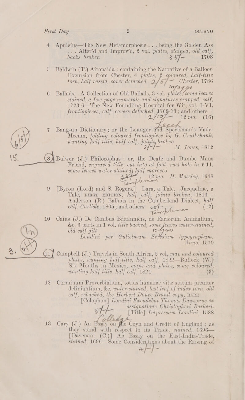 4 Apuleius—The New Metamorphosis ... being the Golden Ass .. Alter’d and Improv’d, 2 vol. plates, stained, old calf, - backs broken 2 17 1708 Or Baldwin (T.) Airopaida : containing the Narrative of a Balloon — Excursion from Chester, 4 plates, 2 coloured, half-title torn, half russia, cover detached J. S/ pa Chester, 1786 Whee 2 a 5 6 Ballads. A Collection of Old Ballads, 3 vol. oe some leaves stained, a few page-numerals and signatures cropped, calf, 1723-6—The New Foundling Hospital for Wit, vol. I-VI, frontispieces, aay covers detached, 1769-73 ; and others De Bf ace, 12 mo. (16)   ¢ Bang-up Dictionary; or the Lounger anc Sportsman’ s Vade- Mecum, folding coloured SA a by G. Cruikshank, wanting half-title, half calf, joints, broken Sy ie M. Jones, 1812 Cal S - 2G) Bulwer (J.) Philocophus: or, the Deafe and Dumbe Mans — Friend, engraved title, cut into at foot, rust-hole in B11, some leaves water-stained| half morocco ae, , 12 mo. H. Moseley, 1648 bad YALE 9 [Byron (Lord) and 8. nae Lara, a Tale. Jacqueline, a Tale, FIRST EDITION, half calf, jownts broken, 1814— Anderson (R.) Ballads in the Cumberland Dialect, half calf, Carlisle, 1805 ; and others a6)- (12) Yen | ee 10 Caius (J.) De Canibus Britannicis, de Rariorum Animalium, “~~ &amp;c. 3 parts in 1 vol. trtle backed, some Jeaves water-stained, (\; ant ) old calf gilt nae Londint per Gulielmum. Seresium typographum. Anno. 1570 &amp;) Rae Campbell (J.) Travels in South Africa, 2 vol, map and coloured — plates, wanting half-title, half calf, 1822—Bullock (W.} Six Months in Mexico, maps and plates, some coloured, wanting half-title, half calf, 1824 (3) 12 Carminum Proverbialium, totius humane vite statum preuiter deliniantium, &amp;c. water-staimed, last leaf of index torn, old calf, rebacked, the Herbert-Douce-Brand copy, RARE [Colophon] Londint Hxcudebat Thomas Dawsonus ex 4. f- assignatione Christophert Barkerv. v) [Title] Lmpressum Londini, 1588 . ae olleag ~~ 13 Cary (J.) An Essay on jhe Coyn and Credit of England: a they stand with respect to its Trade, stained, 1696— [Davenant (C.)] An Essay on the East-India-Trade, stained, 1696—Some Consideratigns about the Raising of »/-} —