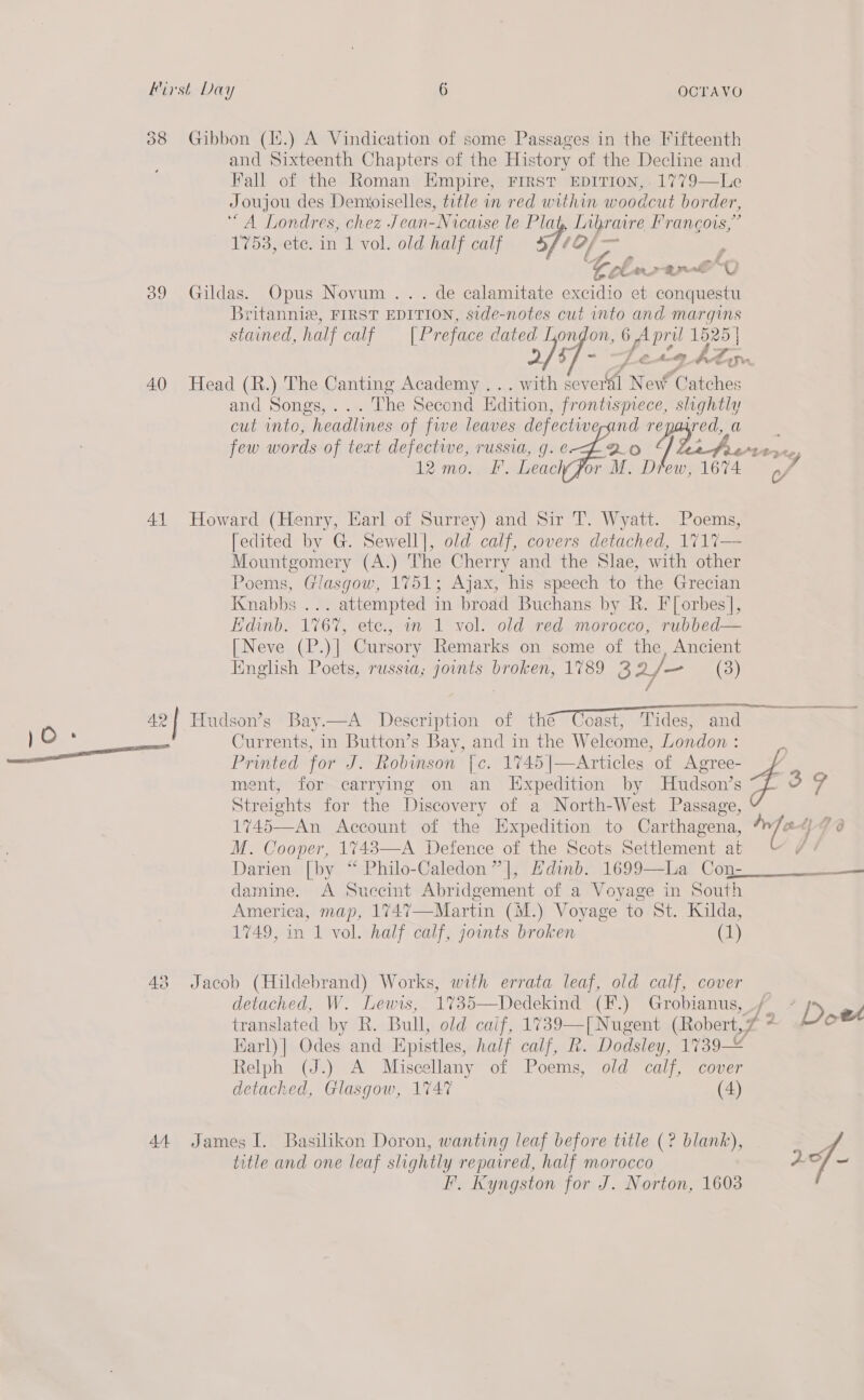 388 Gibbon (1i.) A Vindication of some Passages in the Fifteenth Fall of the Roman Empire, First EDITION, 1779—Le Joujou des Demoiselles, title in red within woodcut border, ‘“A Londres, chez Jean-Nicaise le Plat , Libraire Francois,” 1753,-ete1n 1l-vol. old. half calf 5 1of/— , Celeste O0 39 Gildas. Opus Novum .. . de calamitate excidio # conquestu Britannia, FIRST EDITION, side-notes cut into and margins stained, half calf [Preface dated London, 6 April ees 40 Head (R.) The Canting Academy . .. with several New Catches and Songs... .-lhe second Edition, frontisprece, slightly cut into, headlines of fwe leaves ie re Ew al few words of text defectwe, russia, g. € 41 Howard (Henry, Earl of Surrey) and Sir T. Wyatt. Poems, [edited by G. Sewell], old calf, covers detached, 1717— Mountgomery (A.) The Cherry and the Slae, with other Poems, Glasgow, 1751; Ajax, his speech to the Grecian Knabbs ... attempted in broad Buchans by R. Forbes], Edinb. 1767, etc., in 1 vol. old red morocco, rubbed— [Neve (P.)] Cursory Remarks on some of the, Ancient English Poets, russia; joints broken, 1789 3 2/— (3) Currents, in Button’s Bay, and in the Welcome, London : ment, for carrying on an Expedition by Hudson’s Streights for the Discovery of a North-West Passage, 1745—An Account of the Expedition to Carthagena, M. Cooper, 1743—A Defence of the Scots Settlement at Darien [by “ Philo-Caledon”], Hdinb. 1699—La Con: damine. A Suecint Abridgement of a Voyage in South America, map, 1747—Martin (M.) Voyage to St. Kilda, 1749, in 1 vol. half calf, jounts broken (1)  48 Jacob (Hildebrand) Works, with errata leaf, old calf, cover detached, W. Lewis, 1%35—Dedekind (F.) Grobianus, ee as 41 7 é - ¢ : SRS Karl)| Odes and Epistles, half calf, Rk. Dodsley, 1739-2 Relph (J.) A Miscellany of Poems, old calf, cover detached, Glasgow, 1%47 (4) 44 James I. Basilikon Doron, wanting leaf before title (? blank), title and one leaf slightly repaired, half morocco F. Kyngston for J. Norton, 1603 rf