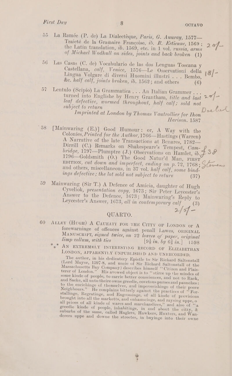 Or Or La Ramée (P. de) La Dialectéque, Paris, G. Auuray, 1577— Traicté de la Gramaire Francoise, 7b. FR. Estienne, 1569 : 2 of the Latin translation, ib. 1569, ete. in 1 vol. russia, arms of Michael Wodhull on sides, joints and back broken (1) 96 Las Casas (C. de) Vocabulario de las dos Lenguas Toscana y Castellana, calf, Venice, 15%6—Le Osservationi della ia / = Lingua Volgare di diversi Huomini illustri. . . Bembo, &amp;ec. half calf, joints broken, ib. 1562; and others (6) Or ¢ Lentulo (Scipio) La Grammatica ... An Italian Grammer... of turned into Englishe by Henry Grantham, title and last *?/7 leaf defective, wormied throughout, half calf; sold not lies subject to return sper Tee Imprinted at London by Thomas Vautrollier for Ihon ffarison. 1587 58 [Mainwaring (E.)] Good Humour: or, A Way with the Colonies, Printed for the Author, 1% 66—Hastings (Warren) A Narrative of the late Transactions at Benares, 1782— Dirrill (C.) Remarks on Shakespeare’s Tempest, Cam- + bridge, 1797—Plumptre (J .) Observations on Hamlet, i SF 1796—Goldsmith (O.) The Good Natur’d Man), FiRsT 93 EDITION, cut down and imperfect, ending on p. %2, 1768: ert and others, miscellaneous, in 37 vol, half calf, some bind- ings defective; the lot sold not subject to return (37) Or eS} Mainwaring (Sir T.) A Defence of Amicia, daughter of Hugh Cyveliok, presentation copy, 1673; Sir Peter Leycester’s Answer to the Defence, 167 3; Mainwaring’s Reply to Leycester’s Answer, 1673, all in contemporary calf (3) 2/ of - QUARTO. | 60 ALLey (HueH) A Caunarr For THE CITTY OF LONDON or A forewarninge of offences against penall Lawes, ORIGINAL MANUSCRIPT, signed twice, on 22 leaves Qf paper, original limp vellum, with ties [9d in. by 68 in.| 1598 x AN EXTREMKLY INTERESTING RECORD OF ELIZABETHAN LONDON, APPARENTLY UNPUBLISHED AND UNRECORDED. The author, in his dedicatory Epistle to Sir Richard Saltonstall (Lord Mayor, 1597-8, and uncle of Sir Richard Saltonstall of the Massachusetts Bay Company) describes himself ‘Citizen and Plais- terer of London.” His avowed object is to ‘‘stirre up the mindes of some kinde of people, to carrie better cousciences, and not to Rack, and Sacke, all unto theire owne greedie, covetous purses and paunches: to the enrichinge of themselves, and impoverishinge of their poore Neighbours.” He complains bitterly against the practices of ‘‘ For- stallinge, Regratinge, and Kngrossinge, of: all kinde of provisions brought into all the marketts, and enhauncinge, aud raysing uppe, o all prices of all kinde of wares and marchandizes,” and also of ‘‘a greedie kinde of people, inhabitinge, in and about the citty, &amp; suburbs of the same, called Haglers, Hawkers, Huxters, and Wan- derers uppe and downe the streetes, in buyinge into their owne as