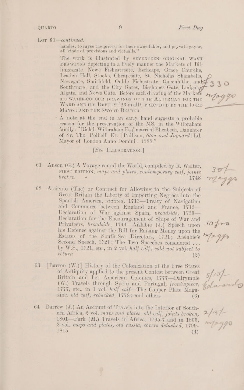 Lot 60—continued. handes, to rayse the prices, for their owne luker, and pryvate gayne, all kinde of provisions and victualls.” The work is illustrated by SEVENTEEN ORIGINAL WASH DRAWINGS depicting in a lively manner the Markets of Bil- lingesgate. Newe Fishestreete, Escheape, Grace Churche, Leaden Hall, Stocks, Cheapeside, St. Nicholas Shambells, Newegate, Smithfeld, Oulde Fishestrete, Queenhithe, and Southware ; and the City Gates, Bisshopes Gate, Ludgat Algate, and Newe Gate. Before each drawing of the Markets   MAYOR AND THE SworpD BEARER ~A note at the end in an early hand suggests a probable reason for the preservation of the MS. in the Wilbraham family: “Richd. Wilbraham Esq° married Elizabeth, Daughter of Sr. Tho. Pollicill Kt. [Pullison, Stoo and Jaggard] Ld. Mayor of I.ondon Anno Domini: 1585.” [See InnusTRaTIon. | 61 Anson (G.) A Voyage round the World, compiled by R. Walter, FIRST EDITION, maps and plates, contemporary calf, joints broken + 1748 62 Assiento (The) or Contract for Allowing to the Subjects of Great Britain the Liberty of Importing Negroes into the Spanish America, stained, 1718—Treaty of Navigation and Commerce between England and France, 1713— Declaration of War against Spain, broadside, 1739— Declaration for the Encouragement of Ships of War and Privateers, broadside, 1744—Aislabie (J.) Speech upon his Defence against the Bill for Raising Money upon the Second Speech, 1721; The Two Speeches considered ... by W.S., 1721, ete., in 2 vol. half calf; sold not subject to return (2) 63 [Barron (W.)| History of the Colonization of the Free States of Antiquity applied to the present Contest between Great Britain and her American Colonies, 1777—Dalrymple zine, old calf, rebacked, 1778; and others (6) 64 Barrow (J.) An Account of Travels into the Interior of South- ern Africa, 2 vol. maps and plates, old calf, joints broken, ‘1801—Park (M.) Travels in Africa, 1795-7 and in 1805, 2 vol. maps and plates, old russia, covers detached, 1799- 1815 (4) 