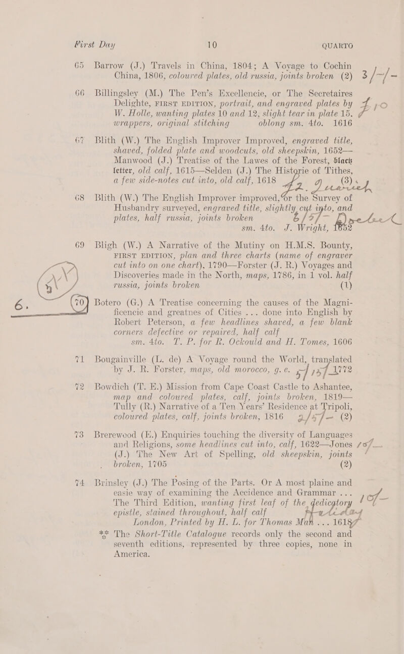 GY 68  14. 10 QUARTO Barrow (J.) Travels in China, 1804; A Vovage to Cochin China, 1806, coloured plates, old russia, joints broken (2) Billingsley (M.) The Pen’s Excellencie, or The Secretaires Delighte, FIRST EDITION, portrait, and engraved plates by a gle wrappers, original stitching oblong sm. 4to. 1616 Bhth (W.) The English Improver Improved, engraved title, shaved, folded plate and woodcuts, old s Manwood (J.) Treatise of the Lawes of the Forest, Slack fetter, old calf, 1615—Selden (J.) The Historie of Tithes, a few side-notes cut into, old calf, 1618 gi (a5  Blith (W.) The English Improver improved, %r the Survey of Husbandry surveyed, engraved title, lightly plates, half russia, joints broken sm. 4to. Bligh (W.) A Narrative of the Mutiny on H.M.S. Bounty, FIRST EDITION, plan and three charts (name of engraver cut into on one chart), 1790—Forster (J. R.) Voyages and Discoveries made in the North, maps, 1786, in 1 vol. half russia, joints broken (1) Botero (G.) A Treatise concerning the causes of the Magni- ficencie and greatnes of Cities ... done into English by Robert Peterson, a few headlines shaved, a few blank corners defective or repaired, half calf sm. 4to. IT. P. for h. Ockould and H. Tomes, 1606 Bougainville (L. de) A Voyage round the World, translated by J. R. Forster, maps, old morocco, g. e. 5] 5p Bowdich (T. EH.) Mission from Cape Coast Castle to Ashantee, map and coloured lates, calf, joints broken, 1819— Tully (R.) Narrative of a Ten Years’ Residence at Tripoli, coloured plates, calf, joints broken, 1816 9 f (2) Brerewood (Ii.) Enquiries touching the diversity of Languages and Religions, some headlines cut into, calf, 1622—Jones / (J.) The New Art of Spelling, old sheepskin, joints broken, 1705 (2) Brinsley (J.) The Posing of the Parts. Or A most plaine and easie way of examining the Accidence and Grammar ... The Third Edition, wanting first leaf of the diagtory epistle, stained throughout, half calf fe AAs London, Printed by H. L. for Thomas Ma 16187 ** The Short-Title Catalogue records only the second and seventh editions, represented by three copie none in America. Wright, = wo 4 O/