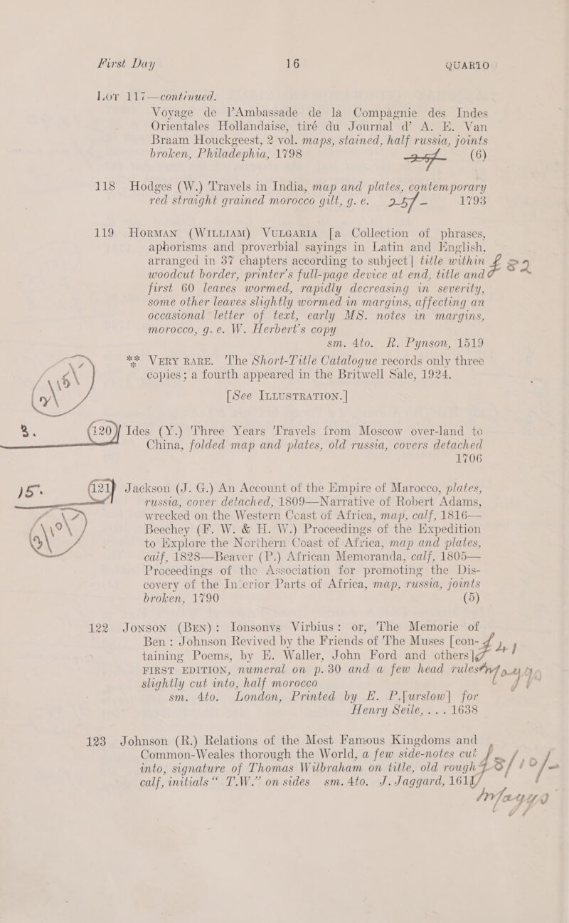 Lov 11¢—continued. Voyage de PAmbassade de la Compagnie des Indes © Orientales Hollandaise, tiré du Journal @ A. Ek. Van Braam Houckgeest, 2 vol. maps, stained, half russia, joints broken, Philadephia, 1798 af (6) 118 Hodges (W.) Travels in India, map and plates, contemporary red straight grained morocco gilt, g. é. 25f - 1793 119 HormMan (WILLIAM) VuLGARIA [a Collection of phrases, aphorisms and proverbial sayings in Latin and English, ) arranged in 37 chapters according to subject | title within Zz FQ 5 : : ae ; Ss woodcut border, printer’s full-page device at end, title and first 60 leaves wormed, rapidly decreasing in severity, some other leaves slightly wormed wn margins, affecting an occasional letter of text, early MS. notes in margins, morocco, g.e. W. Herbert's copy sm. 4to. A. Pynson, 1519 eh, * VERY RARE. ‘The Short-Tutle Catalogue records only three / 6 \ copies; a fourth appeared in the Britwell Sale, 1924. ( \ [See ILLUSTRATION. | 3. Ides (Y.) Three Years ‘Travels from Moscow over-land to China, folded map and plates, old russia, covers detached 1706 )S* (21 Jackson (J. G.) An Account of the Empire of Marocco, plates, —— 4 russia, cover detached, 1809—Narrative of Robert Adams, wrecked on the Western Coast of Africa, map, calf, 1816— Beechey (F. W. &amp; H. W.) Proceedings of the Expedition to Explore the Northern Coast of Africa, map and plates, calif, 1828—Beayer (P.) African Memoranda, calf, 5 Proceedings of the Association for promoting the Dis- covery of the In‘crior Parts of Africa, map, russia, joints broken, 1790 (5)   122 Jonson (Bren): Ionsonvs Virbius: or, The Memorie of Ben : Johnson Revived by the Friends of The Muses [con- 4 oie, taining Poems, by E. Waller, John Ford and others |g FIRST EDITION, numeral on p.30 and a few head rules ot Nn slightly cut into, half morocco 4u° sm. Ato. London, Printed by E. yee: for : Henry Seile,... 1638 Common-Weales thorough the World, a few side-notes cui , into, signature of Thomas Wilbraham on title, old rough= / - calf, initials“. T.W.” on sides sm. 4to. J. Jaggard, 1614/ (yr Yee af a! Yo 123 Johnson (R.) Relations of the Most Famous Kingdoms and rhe