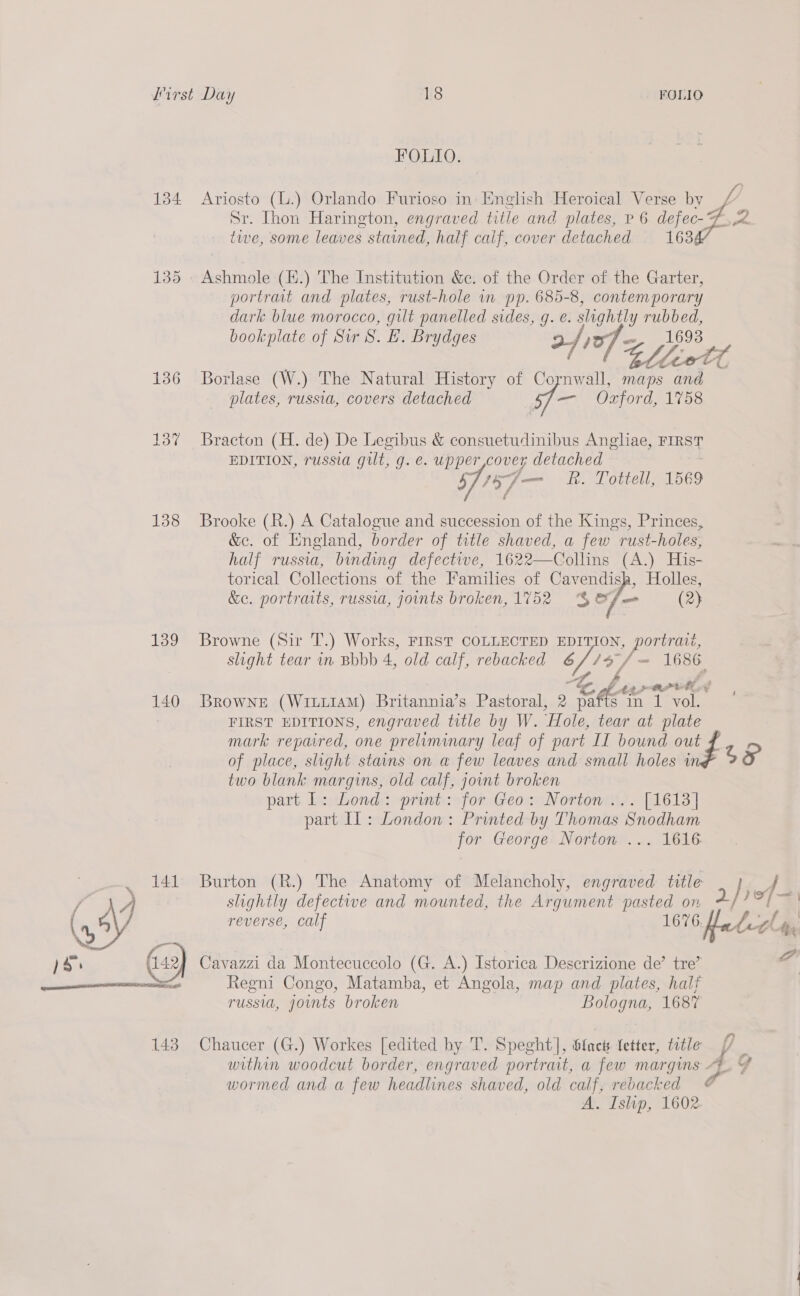 134 135 156 137 138 Hod 140 141 FOLIO. Sr. Ihon Harington, engraved title and plates, v 6 defec- twe, some leaves stained, half calf, cover detached 163 Ashmole (H.) The Institution &amp;c. of the Order of the Garter, portravt and plates, rust-hole in pp. 685-8, contemporary dark blue morocco, gilt panelled sides, g. e. slightly rubbed, bookplate of Sir S. EF. Brydges Borlase (W.) The Natural History of Cornwall, maps and plates, russia, covers detached — Ozford, 1758 Bracton (H. de) De Legibus &amp; consuetudinibus Anglae, FIRST EDITION, russia gilt, g. e. upper cover detached S157 — R. Tottell, 1569 / Brooke (R.) A Catalogue and succession of the Kings, Princes, &amp;ec. of England, border of title shaved, a few rust-holes, half russia, binding defective, 1622—Collins (A.) His- torical Collections of the Families of Sef Holleg,  &amp;c. portraits, russia, joints broken, 1752 S$ fae (2} Browne (Sir T.) Works, FIRST COLLECTED EDIT LON, portrait, slight tear in Bbbb 4, old calf, rebacked 6 i ~ 1686 Browne (WILLIAM) Britannia’s Pastoral, 2 Bene in 1 vol. FIRST EDITIONS, engraved title by W. “Hole, he at ey of place, slight stains on a few leaves and small holes i two blank margins, old calf, joint broken part L: Lond: print: for Geo: Norton... [1613] part Il: London: Printed by Thomas Snodham for George Norton ... 1616 slightly defectwe and mounted, the Argument pasted on reverse, calf 1676. Cavazzi da Montecuccolo (G. A.) Istorica Descrizione de’ tre’ Regni Congo, Matamba, et Angola, map and plates, halt russia, jownts broken Bologna, 1687 wormed and a few headlines shaved, old calf, rebacked *s |