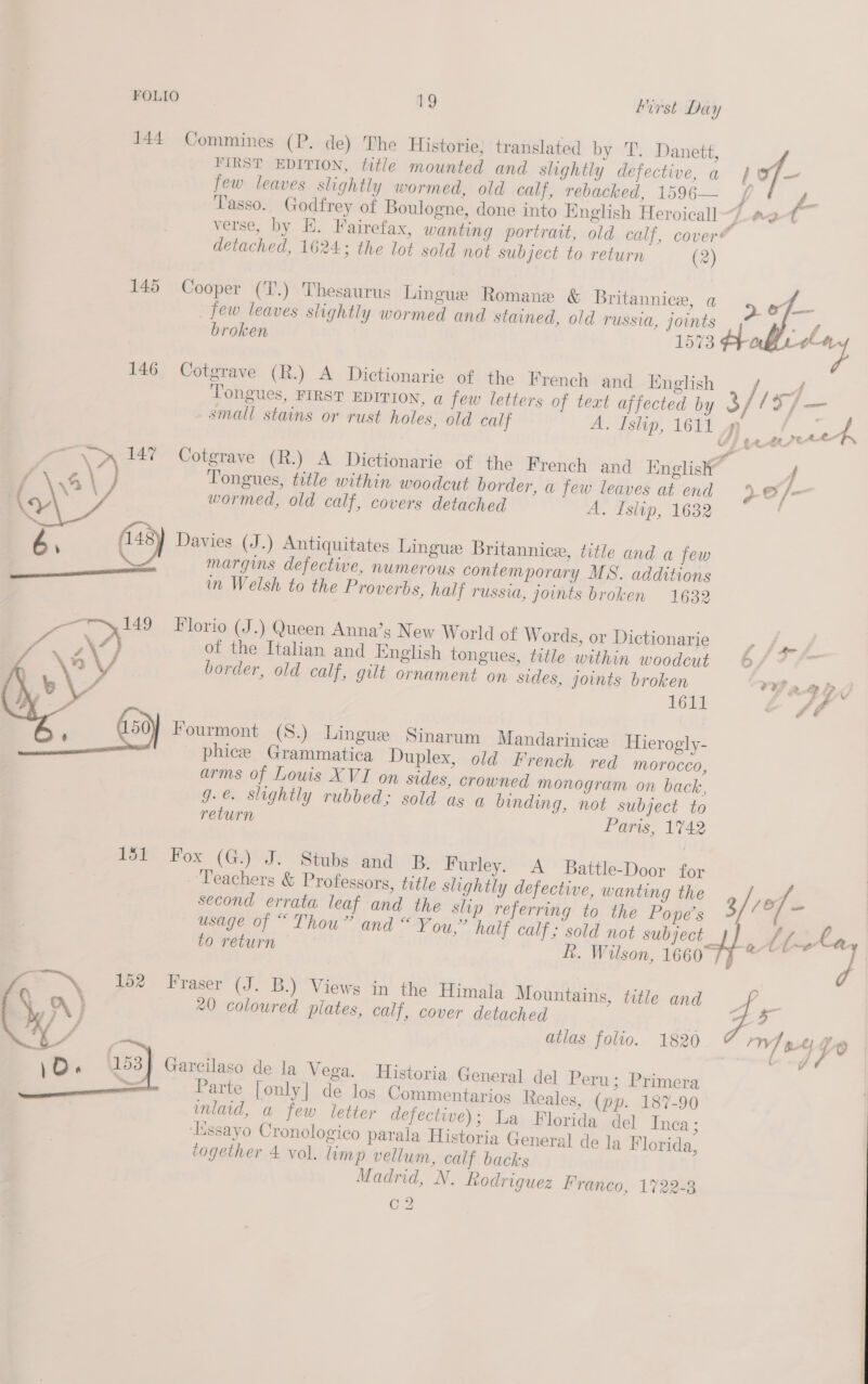 FIRST EDITION, title mounted and slightly defective, a | of— few leaves slightly wormed, old calf, rebacked, 1596— é. Tasso. Godfrey of Boulogne, done into English Heroicall I a, t verse, by EH. Fairefax, wanting portrait, old calf, cover detached, 1624; the lot sold not subject to return (2) 144 Commines (P. de) The Historie, translated by TT. Danett, of f nel 145 Cooper (T.) Thesaurus Lingue Romane &amp; Britannice, a &gt; few leaves slightly wormed and stained, old russia, joints broken 1573 Fr —— 146 Cotgrave (R.) A Dictionarie of. the French and English / A Tongues, FIRST EDITION, a few letters of text affected by x / lS/ = small stains or rust holes, old calf A. Islip, 1611 | ee BS 147 Cotgrave (R.) A Dictionarie of the French and Englisly” / Tongues, title within woodcut border, a few leaves at end ~G/- wormed, old calf, covers detached A. Islip, 1632 1484 Davies (J.) Antiquitates Linguex Britannice, title and a few margins defective, numerous contemporary MS. additions in Welsh to the Proverbs, half russia, joints broken 1632  Florio (J.) Queen Anna’s New World of Words, or Dictionarie , of the Italian and Inglish tongues, title within woodcut 6/° border, old calf, gilt ornament on sides, joints broken 7Y a gD, L617 &amp; ff  Fourmont (S.) Lingue Sinarum Mandarinice Hierogly- phice Grammatica Duplex, old French red morocco, arms of Louis XVI on sides, crowned monogram on back, g.e. slightly rubbed; sold as a binding, not subject to return Paris, 1742 15) Fox (GJ: Stubs and -B Furley. A Battle-Door for Teachers &amp; Professors, title slightly defective, wanting the , /: /6 7: second errata leaf and the slip referring to the Ponpe’s v aif usage of “ Thou” and “ You,” half calf; sold not me r rf Pam ba to return fh. Wilson, 1660°74 ~~ d | y) Fraser (J. B.) Views in the Himala Mountains, title and e 20 coloured plates, calf, cover detached q atlas folio. 1820 r Garcilaso de la Vega. Historia General del Peru; Primera Parte [only] de los Commentarios Reales, (pp. 187-90 inlaid, a few letter defectwe); La Florida del Inea ; ‘EXssayo Cronologico parala Historia General de la Florida, together 4 vol. limp vellum, calf backs Madrid, N. Rodriguez lraneo, 17228 C2 
