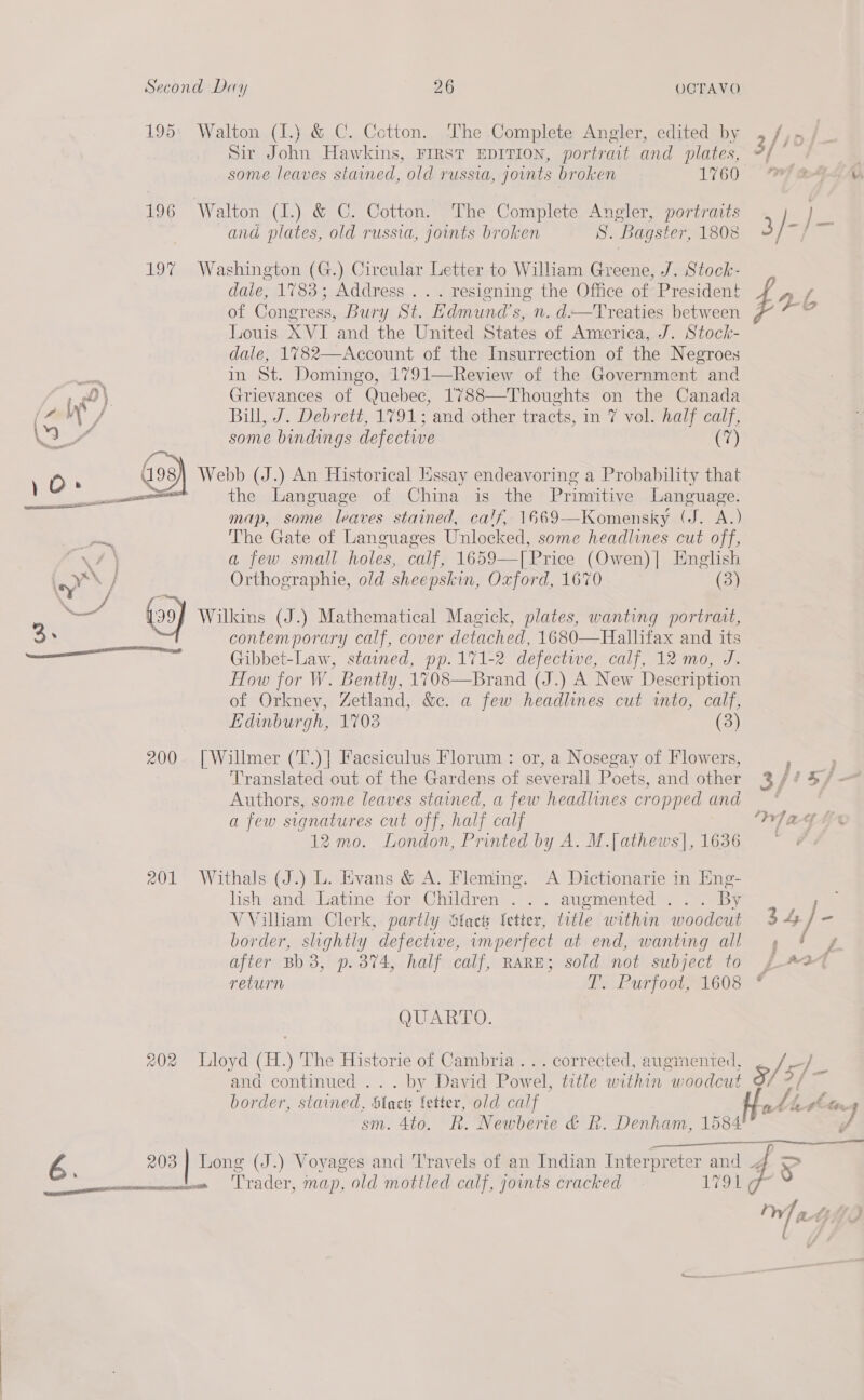 195: Walton (I.) &amp; C. Cotton. The Complete Angler, edited by Sir John Hawkins, First EDITION, portrait and plates, 196 Walton (I.) &amp; C. Cotton. The Complete Angler, portraits and plates, old russia, joints broken S. Bagster, 1808 197% Washington (G.) Circular Letter to William Greene, J. Stock- daie, 1783; Address... resigning the Office of President of Congress, Bury St. Edmund's, n. d——Treaties between Louis XVI and the United States of America, J. Stock- dale, 1782—Account of the Insurrection of the Negroes #40 in St. Domingo, 1791—Review of the Government and re) Grievances of Quebec, 1788—Thoughts on the Canada (2 VW / Bill, J. Debrett, 1791; and other tracts, in 7 vol. half calf, A some bindings defective (7) OD. a9 93) Webb (J.) An Historical Jissay endeavoring a Probability that \ a ane the Language of China is the Primitive coe map, some leaves stained, calf. 1669—Komensky (J. A.) — The Gate of Languages Unlocked, some headlines cut off, ae a few small holes, calf, 1659—[ Price (Owen)| English YX Orthographie, old sheepskin, Oxford, 1670 (3) oat (09) Wilkins (J.) Mathematical Magick, plates, wanting portrait, contemporary calf, cover detached, 1680—Hallifax and its \npe s Gibbet-Law, stained, pp.171-2 defectwe, calf, 12 mo, J. How for W. ’ Bently, 1708—Brand (J.) A New Description of Orkney, Zetland, &amp;c. a few headlines cut into, calf, Edinburgh, 1703 (3) 200 [Willmer (T.)] Facsiculus Florum : or, a Nosegay of Flowers, Translated out of the Gardens of severall Poets, and other Authors, some leaves stained, a few headlines cropped and a few signatures cut off, half calf 12 mo. London, Printed by A. M.[athews]|, 1636 201 Withals (J.) L. Evans &amp; A. Fleming. A Dictionarie in Eng- lish and Latine for Children... augmented ... By VVilliam Clerk, partly Stacts fetter, title within woodcut border, slightly defectwe, wmperfect at end, wanting all after Bb 3, p. 374, half calf, RARE; sold not subject to return T. Purfoot, 1608 QUARTO. 202 Lloyd (H.) The Historie of Cambria... corrected, augmented, and continued ... by David Pow el, title within woodcut border, stained, Black fetter, old calf sm. 4to. R. Newberie &amp; R. Denham, 1584  G 203 | Long (J.) Vovages and 'l'ravels of an Indian Interpreter and ——peeoenernennnicaseet Trader, map, old mottled calf, joints cracked 1790 ¢  Wat Aa