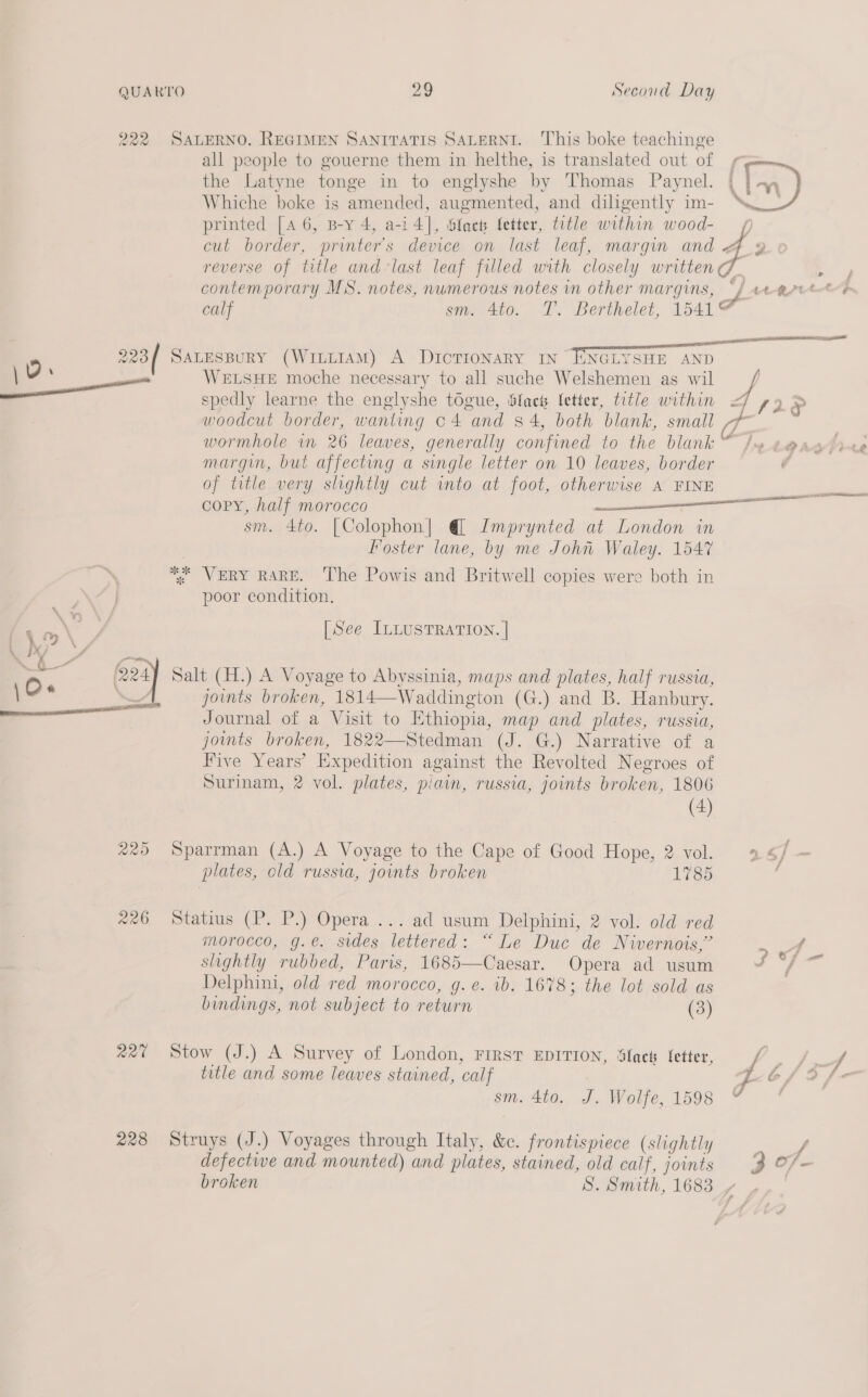 222 223/ \ 0. ee 3 «@ &amp; Macy —— aro 226 ant 228 SALERNO. REGIMEN SANITATIS SALERNI. ‘This boke teachinge all people to gouerne them in helthe, is translated out of , the Latyne tonge in to englyshe by Thomas Paynel. | | -~y, Whiche boke is amended, augmented, and diligently im- “LW printed [4 6, B-y 4, a-i4], Slacks Setter, title within wood- 4 aa LF | cut border, printer's device on last leaf, margin and reverse of title and-last leaf filled with closely written i contemporary MS. notes, numerous notes in other margins, 7. bt Bit twOonG calf sm. 4to. T. Berthelet, 1541¢ ee OSD SO SALESBURY (WittIAM) A Dictionary IN ENGLYSHE AND WELSHE moche necessary to all suche Welshemen as wil / LS2§ spedly learne the englyshe togue, Slack fetter, title within = woodcut border, wanting c4 and 84, both blank, small 7 wormhole in 26 leaves, generally confined to the blank /w e@as margin, but affecting a single letter on 10 leaves, border of title very slightly cut into at foot, otherwise A FINE copy, half morocco ———— sm. 4to. [Colophon] @ Imprynted at London in Foster lane, by me John Waley. 1547 *% VERY RARE. The Powis and Britwell copies were both in poor condition. ‘ ete [See ILLUSTRATION. | Salt (H.) A Voyage to Abyssinia, maps and plates, half russia, joints broken, 1814—Waddington (G.) and B. Hanbury. Journal of a Visit to Ethiopia, map and plates, russia, joints broken, 1822—Stedman (J. G.) Narrative of a Five Years’ Expedition against the Revolted Negroes of Surinam, 2 vol. plates, piain, russia, joints broken, 1806 (4) Sparrman (A.) A Voyage to the Cape of Good Hope, 2 vol. 4 a | ~ plates, old russia, joints broken 1785 ; Statius (P. P.) Opera ... ad usum Delphini, 2 vol. old red morocco, g.@. sides lettered: “Le Duc de Nivernois,” f slightly rubbed, Paris, 1685—Caesar. Opera ad usum . Delphini, old red morocco, g.e. ib. 1678; the lot sold as bindings, not subject to return (3) Stow (J.) A Survey of London, FIRST EDITION, Slack fetter, PO f title and some leaves stained, calf ra 6/9 f- sm. 4to. J. Wolfe, 1598 7 Struys (J.) Voyages through Italy, &amp;. frontispiece (slightly | defective and mounted) and plates, stained, old calf, joints 3 of- broken S. Smith, 1683 a