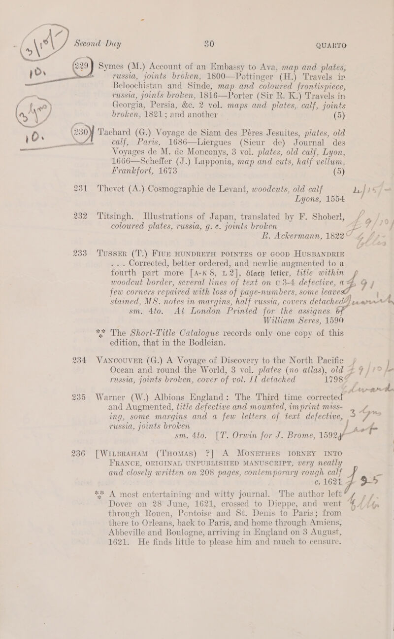  Symes (M.) Account of an Embassy to Ava, map and plates, russia, joints broken, 1800—Pottinger (H.) Travels in Beloochistan and Sinde, map and coloured frontispiece, russia, joints broken, 1816—Porter (Sir R. K.) Travels in Georgia, Persia, &amp;e. 2 vol. maps and plates,. calf, joints broken, 1821; and another 7 (5) a calf, Paris, 1686—Liergues (Sieur de) Journal des Voyages de M. de Monconys, 3 vol. plates, old calf, Lyon, 1666—Scheffer (J.) Lapponia, map and cuts, half vellum, Frankfort, 1673 (5) 231 Thevet (A.) Cosmographie de Levant, woodcuts, old calf Lyons, 1554 232 Titsingh. LTlustrations of Japan, translated by F. Shober}, coloured plates, russia, g. e. joints broken 233 ‘Tusser (T.) FIUE HUNDRETH POINTES OF GOOD HUSBANDRIE . .. Corrected, better ordered, and newlie augmented to a fourth part more [A-K 8, L2], Slack letter, title within e sm. 4to. At London Printed for the assignes of | William Seres, 1590 ** The Short-Title Catalogue records only one copy of this edition, that in the Bodleian. 234 VANCOUVER (G.) A Voyage of Discovery to the North Pacific russia, joints broken, cover of vol. II detached 17985 235 Warner (W.) Albions England: The Third time corrected g ; Oo fae i ; and Augmented, title defective and mounted, imprint miss- i ing, some margins and a few letters of text defective, 3 Y hin ; aie “a ; . 7 4 russia, joints broken | tof sm. 4to. [T’. Orwin for J. Brome, 1592¢f 236 [WitprAHAM (THOMAS) ?| A MOoNETHES IORNEY INTO FRANCE, ORIGINAL UNPUBLISHED MANUSCRIPT, very neatly and closely written on 208 pages, contemporary rough calf 3 é. 162% ** A most entertaining and witty journal. The author left Dover on 28 June, 1621, crossed to Dieppe, and went through Rouen, Pentoise and St. Denis to Paris; from there to Orleans, back to Paris, and home through Amiens, Abbeville and Boulogne, arriving in England on 3 August, 1621. He finds little to please him and much to censure. f, J ~ ff ~ ¥ 7 fg 4A Ads V 4 —