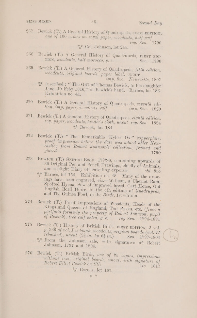 267% Bewick (T.) A General History of Quad rupeds, FIRST EDITION, one of 100 copies on royal paper, woodcuts, half calf roy. 8vo. 1790 * Col. Johnson, lot 245. 268 Bewick (T.) A General History of Quadrupeds, First EDI- TION, woodcuts, half morocco, 4. e. 8vo, 1790 269 Bewick (T.) A General History of Quadrupeds, fifth edition, woodcuts, original boards, paper label, UuNcUT ump. 8vo. Newcastle, 1807 4 Inscribed : “The Gift of Thomas Bewick, to his daughter Jane, 10 Feby 1816,” in Bewick’s hand. Barnes, lot 186. Iixhibition no. 41. 270 Bewick (T.) A General History of Quadrupeds, seventh edi- tion, imp. paper, woodcuts, calf ump. 8vo. 1820 271 Bewick (T.) A General History of Quadrupeds, eighth edition, roy. paper, woodcuts, binder’s cloth, uncut roy. 8vo0. 1824 ** Bewick, lot 184. “72 Bewick (T.) “The Remarkable Kyloe Ox,” copperplate, proof impression before the date was added after New- castle; from Robert Johnson's collection, framed and glazed 1790 e¢3 BeEwick (T.) Sxercu-Book, 1792-8, containing upwards of 30 Original Pen and Pencil Drawings, chiefly of Animals, and a slight Diary of travelling expenses obl. 8vo x Barnes, lot 154. Exhibition no. 48. Many of the draw- ings have been engraved, viz.—Witham, a Cheviot Ram, Spotted Hyena, Sow of improved breed, Cart Horse, Old English Road Horse, in the 5th edition of Quadrupeds, and The Guinea Fowl, in the Birds, 1st edition. “v4 Bewick (T.) Proof Impressions of Woodcuts, Heads of the Kings and Queens of England, Tail Pieces, ete. (from a portfolio formerly the property of Robert Johnson, pupil of Bewick), tree calf extra, g. é. roy 8vo. 1794-1891 2t5 Bewick (T.) History of British Birds, FIRST EDITION, 2 vol. rebacked), uncut (92 in. by 64 in.) 8vo. 1797-1804 | *% From the Johnson sale, with signatures of Robert Johnson, 179% and 1804. 276 Bewick (T.) British Birds, one of 265 copies, impressions without text, original boards, uncut, with signature of fobert Elliot Bewick on title 410. ISiT *% Barnes, lot 167, D2