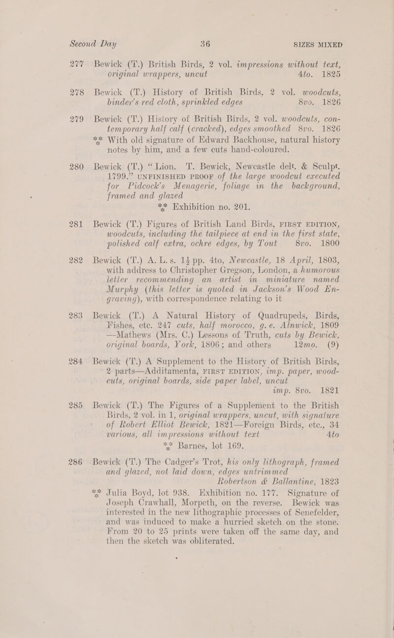 QV 278 279 280 281 282 283 284 280 286 Bewick (T.) British Birds, 2 vol. impressions without teat, original wrappers, uncut 4to. 1825 Bewick (T.) History of British Birds, 2 vol. woodcuts, binder’s red cloth, sprinkled edges 8v0. 1826 Bewick (T.) History of British Birds, 2 vol. woodcuts, con- temporary half calf (cracked), edges smoothed 8vo. 1826 ** With old signature of Edward Backhouse, natural history notes by him, and a few cuts hand-coloured. Bewick (T.) “Lion. T. Bewick, Newcastle delt. &amp; Sculpt. 1799.” UNFINISHED PROOF of the large woodcut executed for Pidcock’s Menagerie, foliage wm the background, framed and glazed ** Exhibition no. 201. Bewick (T.) Figures of British Land Birds, FIRST EDITION, woodcuts, including the tailpiece at end wm the first state, “polished calf extra, ochre edges, by Tout 8vo. 1800 Bewick (T.) A. L.s. 14 pp. 4to, Newcastle, 18 April, 1803, with address to Sire e: Gregson, London, a humorous letter recommending an artist im miniature named Murphy (this letter 1s quoted wm Jackson's Wood En- graving), with correspondence relating to it Bewick (T.) A Natural History of Quadrupeds, Birds, Fishes, etc. 247 cuts, half morocco, g.e. Alnwick, 1809 —-Mathews (Mrs. C.) Lessons of Truth, cuts by Bewick, original boards, York, 1806; and others 12mo. (9) Bewick (T.) A Supplement to the History of British Birds, 2 parts—Additamenta, FIRST EDITION, imp. paper, wood- cuts, original boards, side paper label, uncut ump. 8vo. 1821 Bewick (T.) The Figures of a Supplement to the British Birds, 2 vol. in 1, original wrappers, uncut, with signature of Robert Elliot Bewick, 1821—Foreign Birds, ete., 34 various, all wmpressions without teat ’ Ato AP arpeegs lab «169. and glazed, not lad down, edges untrimmed robertson &amp; Ballantine, 1823 ** Julia Boyd, lot 938. Exhibition no. 177. Signature of Joseph Crawhall, Morpeth, on the reverse. Bewick was interested in the new lithographic processes of Senefelder, and was induced to make a hurried sketch on the stone. From 20 to 25 prints were taken off the same day, and then the sketch was obliterated.