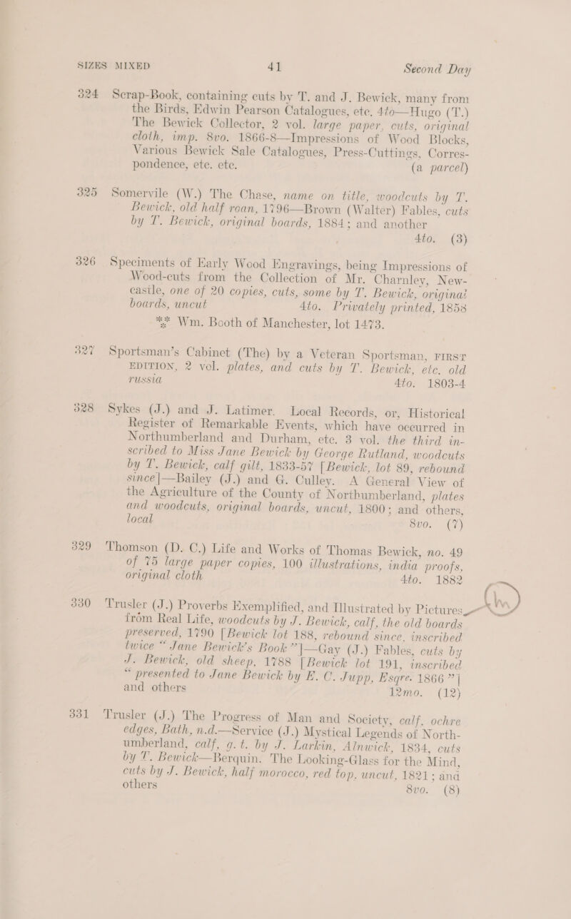 O24 es) oo BG 326 B27 O28 Scrap-Book, containing cuts by T. and J. Bewick, many from the Birds, Edwin Pearson Catalogues, ete. 4to— Hugo (T.) The Bewick Collector, 2 vol. large paper, cuts, original cloth, imp. 8vo. 1866-8—Impressions of Wood Blocks, Various Bewick Sale Catalogues, Press-Cuttings, Corres- pondence, ete. ete. (a parcel) Somervile (W.) The Chase, name on title, woodcuts bg i. Bewick, old half roan, 1796—Brown (Walter) Fables, cuts by T. Bewick, original boards, 1884; and another 4to. (3) Speciments of Early Wood Engravings, being Impressions of Wood-cuts from the Collection of Mr. Charnley, New- castle, one of 20 copies, cuts, some by T. Bewick, originas boards, uncut 4to. Prwately printed, 1858 * Wm. Booth of Manchester, lot 1473. Sportsman’s Cabinet (The) by a Veteran Sportsman, FIRST EDITION, 2 vol. plates, and cuts by T. Bewick, etc. old TUSSU 4t0. 1803-4 Sykes (J.) and J. Latimer. Local Records, or, Historical Register of Remarkable Events, which have occurred in Northumberland and Durham, ete. 3 vol. the third in- scribed to Miss Jane Bewick by George Rutland, woodcuts by 1. Bewick, calf gilt, 1833-57 [Bewick, lot 89, rebound since|—Bailey (J.) and G. Culley. A General View of the Agriculture of the County of N orthumberland, plates and woodcuts, original boards, uncut, 1800; and others, local v0. (7) of 75 large paper copies, 100 Ulustrations, india proofs, original cloth 4to. 1882 from Real Life, woodcuts by J. Bewick, calf, the old boards preserved, 1790 [Bewick lot 188, rebound since. inscribed twice “ Jane Bewick’s Book “|—Gay (J.) Fables, cuts by J. Bewick, old sheep, 1788 [Bewick lot 191, inscribed “ presented to Jane Bewick by E. C. Jupp, Esqre. 1866 ” | and others 12mo. (12) edges, Bath, n.d.—Service (J.) Mystical Legends of North- umberland, calf, g.t. by J. Larkin, Aln wick, 1834, cuts by T. Bewick—Berquin. The Looking-Glass for the Mind, cuts by J. Bewick, half morocco, red top. uncut, 1821; and others 8vo. (8) Ne \ a