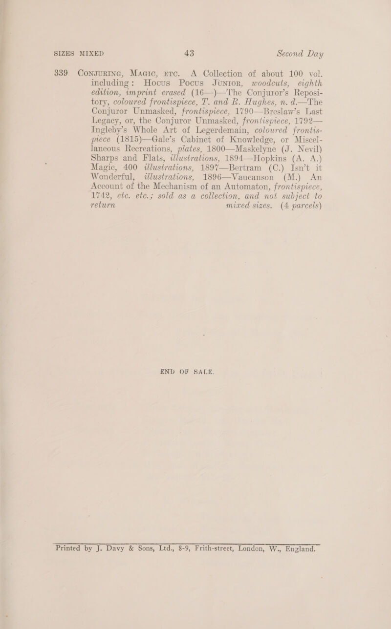 339 CongurING, Magic, etc. &lt;A Collection of about 100 vol. including: Hocus Pocus Junior, woodcuts, eighth edition, imprint erased (16—)—The Conjuror’s Reposi- tory, coloured frontispiece, T. and R. Hughes, n. d—The Conjuror Unmasked, frontispiece, 1790—Breslaw’s Last Legacy, or, the Conjuror Unmasked, frontispiece, 1792— Ingleby’s Whole Art of Legerdemain, coloured frontis- prece (1815)—Gale’s Cabinet of Knowledge, or Miscel- laneous Recreations, plates, 1800—Maskelyne (J. Nevil) Sharps and Flats, illustrations, 1894—Hopkins (A. A.) Magic, 400 dlustrations, 1897—Bertram (C.) Isn’t it Wonderful, illustrations, 1896—Vaucanson (M.) An Account of the Mechanism of an Automaton, frontispiece, 1742, etc. etc.; sold as a collection, and not subject to return mixed sizes. (4 parcels)  END OF SALE. Printed by J. Davy &amp; Sons, Ltd., 8-9, Frith-street, London, W., England.