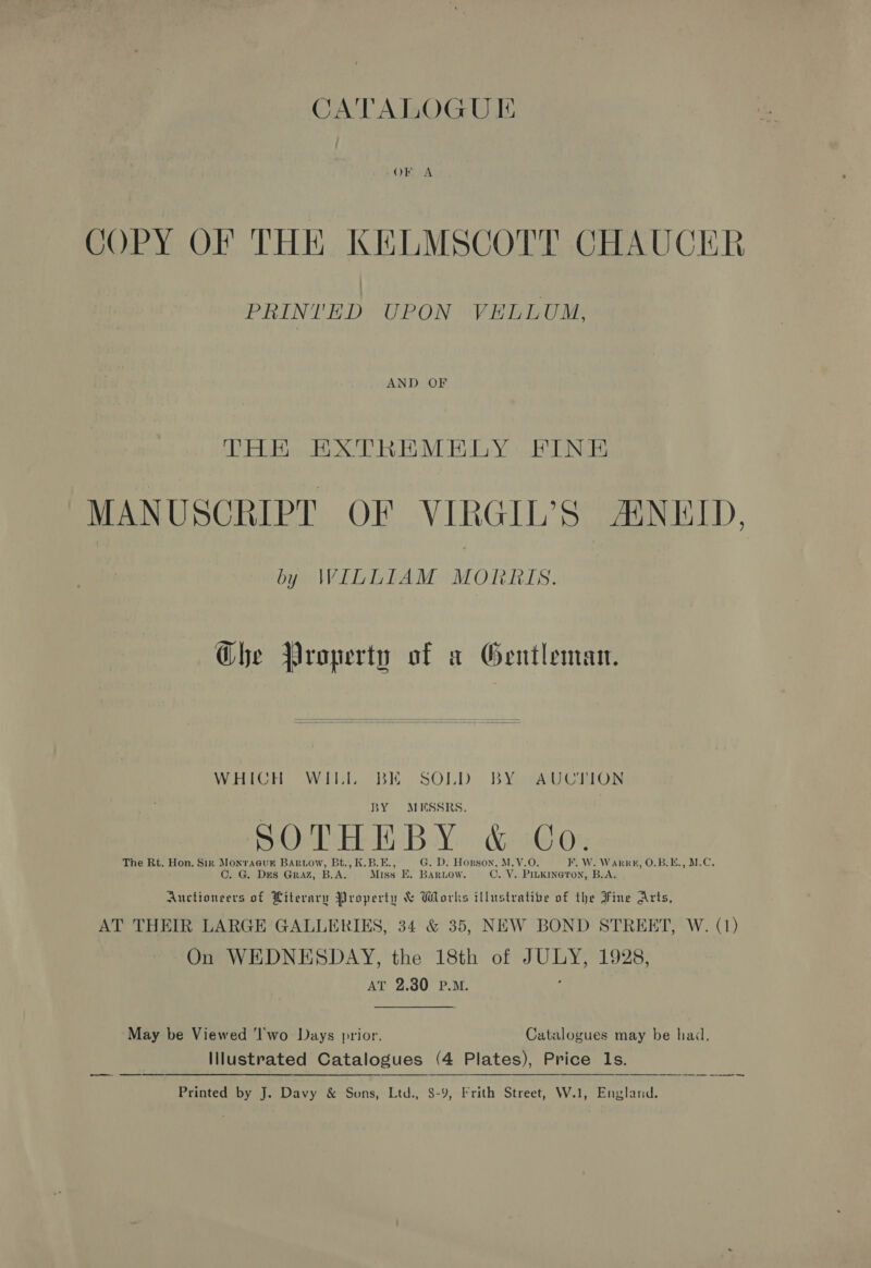 CATALOGUIE COPY OF THE KELMSCOTT CHAUCER PRINTHD UPON VELLUM, THE EXTREMELY FINE MANUSCRIPT OF VIRGIL’S AENEID, by WILLIAM MORRIS. Ghe Property of a Gentleman. WHICH Wihh, BE SOLD. BY wAUCHION BY MESSRS. SOTHE BY. &amp; CO. The Rt. Hon. Sir Monraeur BAriow, Bt., K.B.E G. D. Hosson, M.V.O.  W. Warr, O.B:E., M.C. C. G. DES GRAZ, B.A. Miss E. BARLOW. Ove paki B.A. Auctioneers of Hiteraruy Property &amp; Works illustrative of the Fine Arts, AT THEIR LARGE GALLERIES, 34 &amp; 35, NEW BOND STREET, W. (1) On WEDNESDAY, the 18th of ber: 1928; AT 2.30 P.M.  May be Viewed 'I'wo Days prior. Catalogues may be hai, Illustrated Catalogues (4 Plates), Price Ils. —_—_— —   Printed by J. Davy &amp; Sons, Ltd., 8-9, Frith Street, W.1, England.