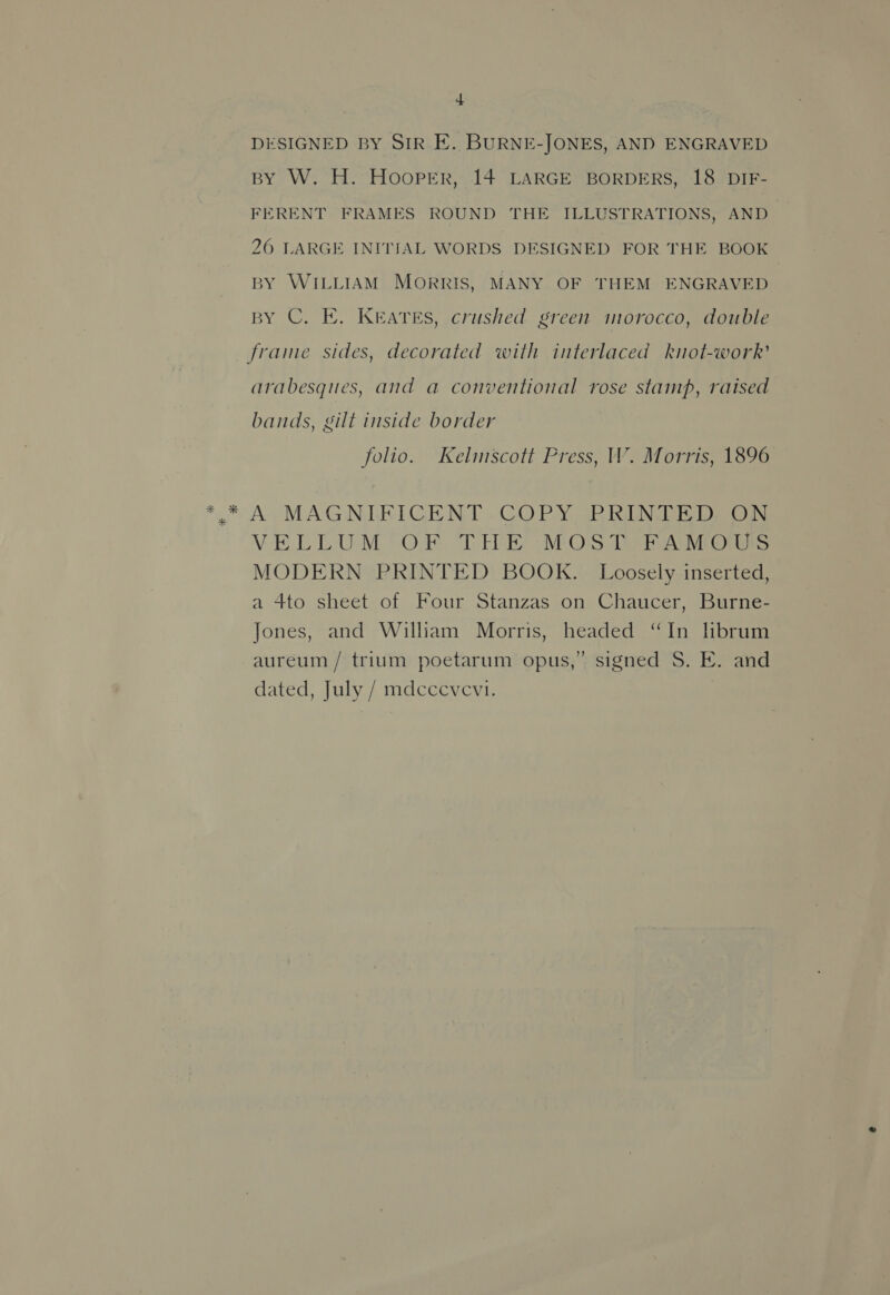 DESIGNED BY SIR E. BURNE-JONES, AND ENGRAVED BY W. H. HOOPER, 14 LARGE BORDERS, 18 DIF- FERENT FRAMES ROUND THE ILLUSTRATIONS, AND_ 26 LARGE INITIAL WORDS DESIGNED FOR THE BOOK BY WILLIAM MORRIS, MANY OF THEM ENGRAVED BY C. E. Keates, crushed green morocco, double frame sides, decorated with interlaced knot-work’ arabesques, and a conventional rose stamp, raised bands, gilt inside border folio. Kelmscott Press, W. Morris, 1896 ** A MAGNIFICENT -COPY PR RUNDE Deon VELLUM OF TEE -MOS 1 RAMOS MODERN PRINTED BOOK. Loosely inserted, a 4to sheet of Four Stanzas on Chaucer, Burne- Jones, and William Morris, headed “In hbrum aureum / trium poetarum opus,” signed S. E. and dated, July / mdccevevi.