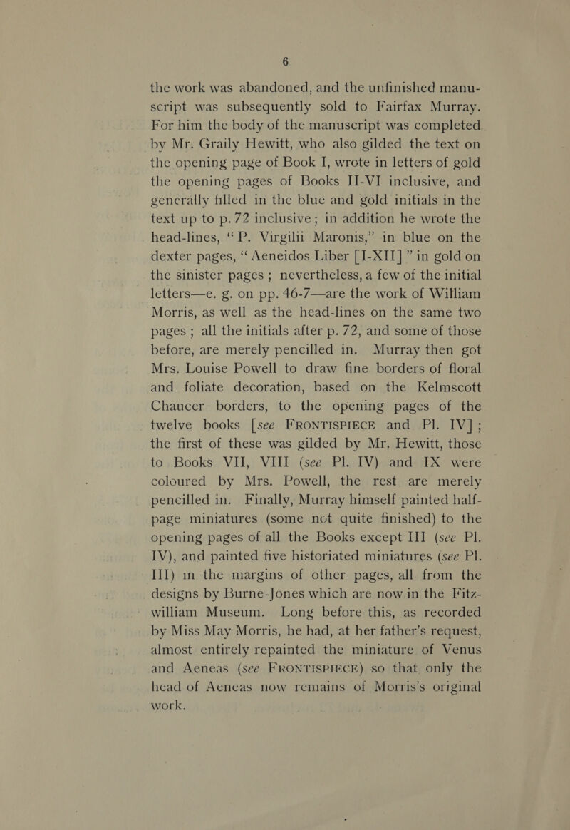 the work was abandoned, and the unfinished manu- script was subsequently sold to Fairfax Murray. For him the body of the manuscript was completed. by Mr. Graily Hewitt, who also gilded the text on the opening page of Book I, wrcte in letters of gold the opening pages of Books II-VI inclusive, and generally filled in the blue and gold initials in the text up to p.72 inclusive ; in addition he wrote the _head-lines, ‘“‘ P. Virgilit Maronis,” in blue on the dexter pages, ‘“‘ Aeneidos Liber [I-XII]” in gold on the sinister pages ; nevertheless, a few of the initial letters—e. g. on pp. 46-7—are the work of William Morris, as well as the head-lines on the same two pages ; all the initials after p. 72, and some of those before, are merely pencilled in. Murray then got Mrs. Louise Powell to draw fine borders of floral and foliate decoration, based on the Kelmscott Chaucer borders, to the opening pages of the twelve books [see FRONTISPIECE and Pl. IV]; the first of these was gilded by Mr. Hewitt, those to: Books VII, VIII (see Pl. IV) and IX were coloured by Mrs. Powell, the rest. are merely pencilled in. Finally, Murray himself painted half- page miniatures (some not quite finished) to the opening pages of all the Books except III (see PI. IV), and painted five historiated miniatures (see Pl. III) in the margins of other pages, all from the designs by Burne-Jones which are now in the Fitz- william Museum. Long before this, as recorded by Miss May Morris, he had, at her father’s request, almost entirely repainted the miniature of Venus and Aeneas (see FRONTISPIECE) so that only the head of Aeneas now remains of Morris’s original work,