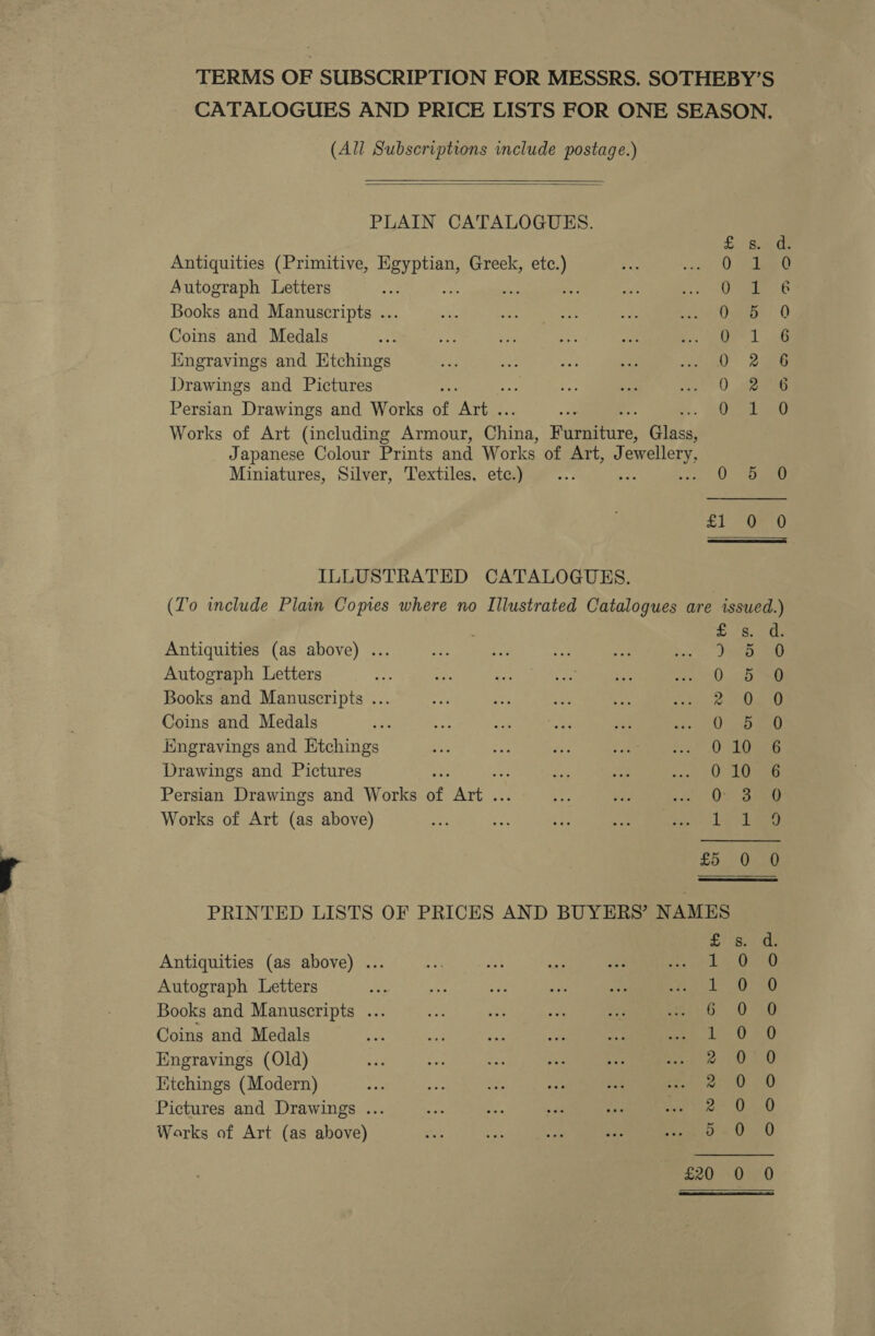 TERMS OF SUBSCRIPTION FOR MESSRS. SOTHEBY’S CATALOGUES AND PRICE LISTS FOR ONE SEASON, (All Subscriptions include postage.)   PLAIN CATALOGUES. £..) sade Antiquities (Primitive, dee Greek, ae 0 dest Autograph Letters : i _ ie aa Books and Manuscripts ... Cueto Q Coins and Medals le Me Engravings and Etchings OQ 2s Drawings and Pictures ‘ 0 eee Persian Drawings and Works of ‘Avie 0) 4134 Works of Art (including Armour, aman Hireerrs| Gig Japanese Colour Prints and Works of Art, Jewellery, Miniatures, Silver, Textiles, etc.) ee wen 0. emma £1 -OEt0 ILLUSTRATED CATALOGUES. (To include Plain Copies where no Illustrated Catalogues are issued.) fs Antiquities (as above) ... 3540 Autograph Letters 0 5 0 Books and Manuscripts .. 2. 0,0 Coins and Medals 0 i5bga0 Engravings and Etchings a Ca Drawings and Pictures ; 0 10 ssn Persian Drawings and Works of Aree Ov Sag Works of Art (as above) ee es, £5 &gt;On PRINTED LISTS OF PRICES AND BUYERS’ NAMES Antiquities (as above) ... Autograph Letters Books and Manuscripts ... Coins and Medals Engravings (Old) Kitchings (Modern) Pictures and Drawings ... Works of Art (as above) WWM W Or DH Hey mime hip ek feat wes) yn SoCo C Oo of oS oO £20