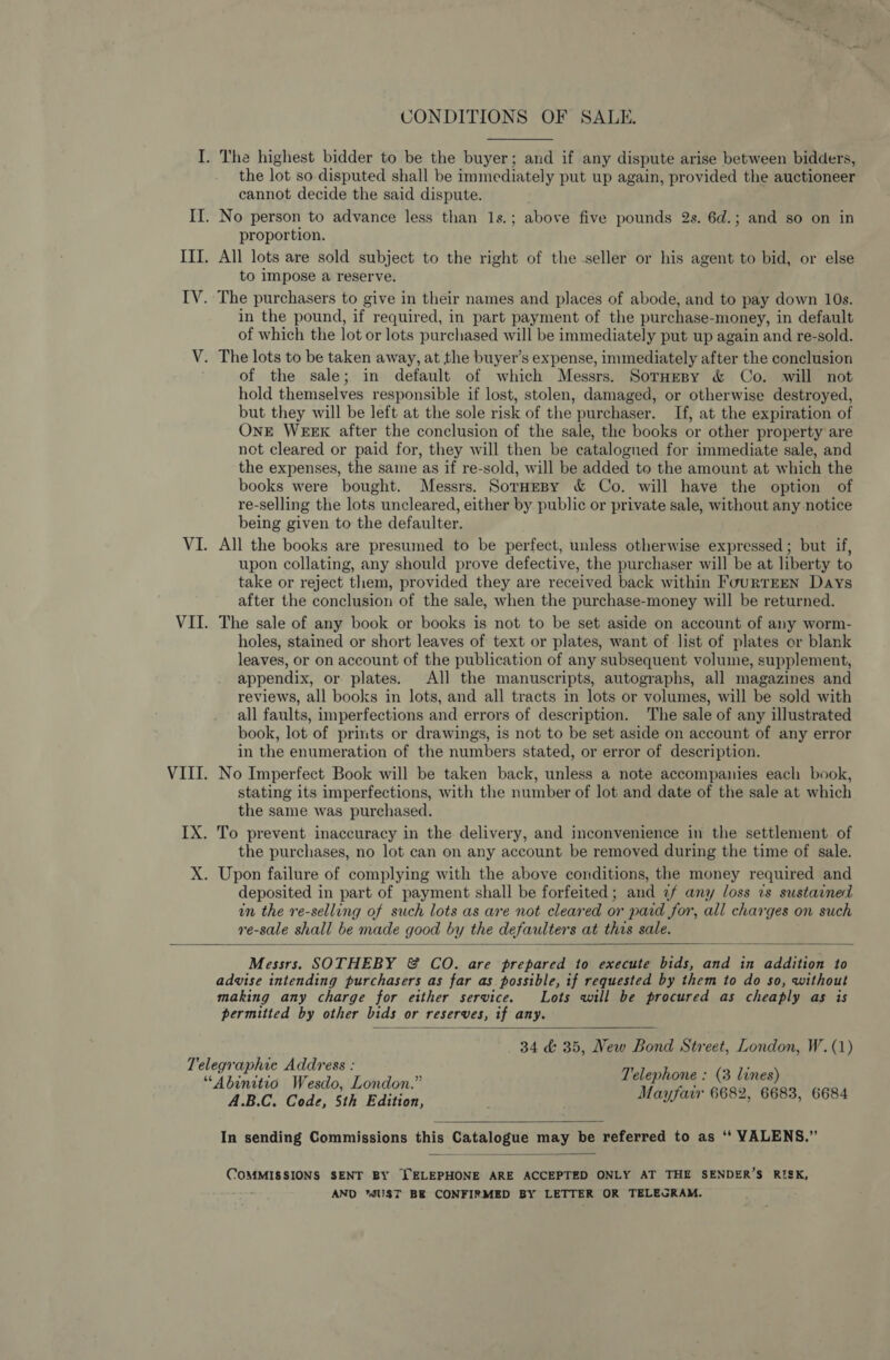 CONDITIONS OF SALE. the lot so disputed shall be immediately put up again, provided the auctioneer cannot decide the said dispute. proportion. All lots are sold subject to the right of the seller or his agent to bid, or else to impose a reserve. in the pound, if required, in part payment of the purchase- -money, in default of which the lot or lots purchased will be immediately put up again and re-sold. The lots to be taken away, at the buyer’s expense, immediately after the conclusion of the sale; in default of which Messrs. Sornesy &amp; Co. will not hold themselves responsible if lost, stolen, damaged, or otherwise destroyed, but they will be left at the sole risk of the purchaser. If, at the expiration of OnE WEEK after the conclusion of the sale, the books or other property are not cleared or paid for, they will then be catalogued for immediate sale, and the expenses, the saine as if re-sold, will be added to the amount at which the books were bought. Messrs. SorHespy &amp; Co. will have the option of re-selling the lots uncleared, either by public or private sale, without any notice being given to the defaulter. All the books are presumed to be perfect, unless otherwise expressed; but if, upon collating, any should prove defective, the purchaser will be at liberty to take or reject them, provided they are received back within FourTEEN Days after the conclusion of the sale, when the purchase-money will be returned. The sale of any book or books is not to be set aside on account of any worm- holes, stained or short leaves of text or plates, want of list of plates or blank leaves, or on account of the publication of any subsequent volume, supplement, appendix, or plates. All the manuscripts, autographs, all magazines and reviews, all books in lots, and all tracts in lots or volumes, will be sold with all faults, imperfections and errors of description. The sale of any illustrated book, lot of prints or drawings, is not to be set aside on account of any error in the enumeration of the numbers stated, or error of description. No Imperfect Book will be taken back, unless a note accompanies each book, stating its imperfections, with the number of lot and date of the sale at which the same was purchased. the purchases, no lot can on any account be removed during the time of sale. deposited in part of payment shall be forfeited; and 2/ any loss is sustained in the re-selling of such lots as are not cleared or paid for, all charges on such re-sale shall be made good by the defaulters at this sale.  Messrs. SOTHEBY &amp; CO. are prepared to execute bids, and in addition to advise intending purchasers as far as possible, if requested by them to do so, without making any charge for either service. Lots will be procured as cheaply as is permitted by other bids or reserves, if any. 84 &amp; 35, New Bond Street, London, W.(1) Telephone : (3 lines) Mayfair 6682, 6683, 6684  A.B.C. Code, 5th Edition, In sending Commissions ake Catalogue may be referred to as ‘“*‘ VALENS.”   COMMISSIONS SENT BY TELEPHONE ARE ACCEPTED ONLY AT THE SENDER’S RISK, AND UST BE CONFIRMED BY LETTER OR TELEGRAM.