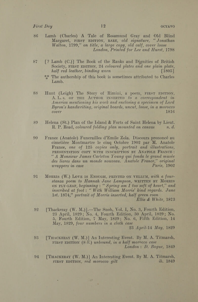 86 87 90 91 93 94 Lamb (Charles) A Tale of Rosamund Gray and Old Blind Margaret, FIRST EDITION, RARE, old signature, “ Jonathan Walton, 1799,” on title, a large copy, old calf, cover loose London, Printed for Lee and Hurst, 1798 [? Lamb (C.)] The Book of the Ranks and Dignities of British Society, FIRST EDITION, 24 coloured plates and one plain plate, half red leather, binding worn [1805 | ** The authorship of this book is sometimes attributed to Charles Lamb. Hunt (Leigh) The Story of Rimini, a poem, FIRST EDITION, A.L.s. OF THE AUTHOR INSERTED to a correspondent in America mentioning his work and enclosing a specumen of Lord Byron’s handwriting, original boards, uncut, loose, in a morocco cover 1816 Helena (St.) Plan of the Island &amp; Forts of Saint Helena by Lieut. R. P. Read, coloured folding plan mounted on canvas n. d. France (Anatole) Funerailles d’Emile Zola. Discours prononcé au cimeti¢re Montmartre le cing Octobre 1902 par M. Anatole France, one of 125 comes only, portrait and illustrations, PRESENTATION COPY WITH INSCRIPTION BY ANATOLE FRANCE: “A Monsieur James Carleton Young qui fonda le grand musée des livres dans un monde nouveau. Anatole France,” original wrappers in case Paris, 1902 Morris (W.) Love 1s ENouGH, PRINTED ON VELLUM, with a four- stanza poem to Hannah Jane Lampson, WRITTEN BY Morris ON FLY-LEAF, beginning : “ Spring am I too soft of heart,” and inscribed at foot: “ With William Morris’ kind regards. June 1st. 1874,” portrait of Morris inserted, half green roan Ellis &amp; White, 1873 [Thackeray (W. M.)].—The Snob, Vol. I, No. 3, Fourth Edition, 23 April, 1829; No. 4, Fourth Edition, 30 April, 1829; No. 5, Fourth Edition, 7 May, 1829; No. 6, Fifth Edition, 14 May, 1829, four numbers in a cloth case 23 Apriu-14 May, 1829 [THackERAY (W. M.)] An Interesting Event. By M. A. Titmarsh, FIRST EDITION (8 //.) unbound, in a half morocco case London: D. Bogue, 1849 [THackERAY (W. M.)| An Interesting Event. By M. A. Titmarsh, FIRST EDITION, red morocco gilt ib. 1849