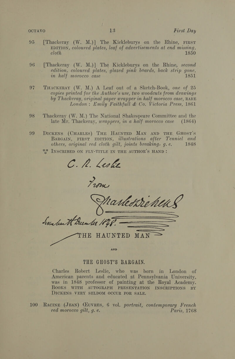 95 [Thackeray (W. M.)] The Kickleburys on the Rhine, First EDITION, coloured plates, leaf of advertisements at end missing, cloth 1850 96 [Thackeray (W. M.)| The Kickleburys on the Rhine, second edition, coloured plates, glazed pink boards, back strip gone, in half morocco case 1851 97 ‘'TrHackERAy (W. M.) A Leaf out of a Sketch-Book, one of 25 copies printed for the Author's use, two woodcuts from drawings by Thackeray, original paper wrapper in half morocco case, RARE London: Emily Faithfull &amp; Co. Victoria Press, 1861 98 ‘Thackeray (W. M.) The National Shakespeare Committee and the late Mr. Thackeray, wrappers, in a half morocco case (1864) 99 DickENs (CHARLES) THE HaunTED MAN AND THE GHOST’S BARGAIN, FIRST EDITION, tlustrations after Tenniel and others, original red cloth gilt, jomts breaking, g. e. 1848 ** INSCRIBED ON FLY-TITLE IN THE AUTHOR'S HAND: C. fl. Leske Be as ia HAUNTED MAN AND THE GHOST’S BARGAIN. Charles Robert Leshe, who was born in London of American parents and educated at Pennsylvania University, was in 1848 professor of painting at the Royal Academy. BooKS WITH AUTOGRAPH PRESENTATION INSCRIPTIONS BY DICKENS VERY SELDOM OCCUR FOR SALE. 100 Ractne (JEAN) Ciuvres, 6 vol. portrait, contemporary French red morocco gilt, g. e. Paris, 1768