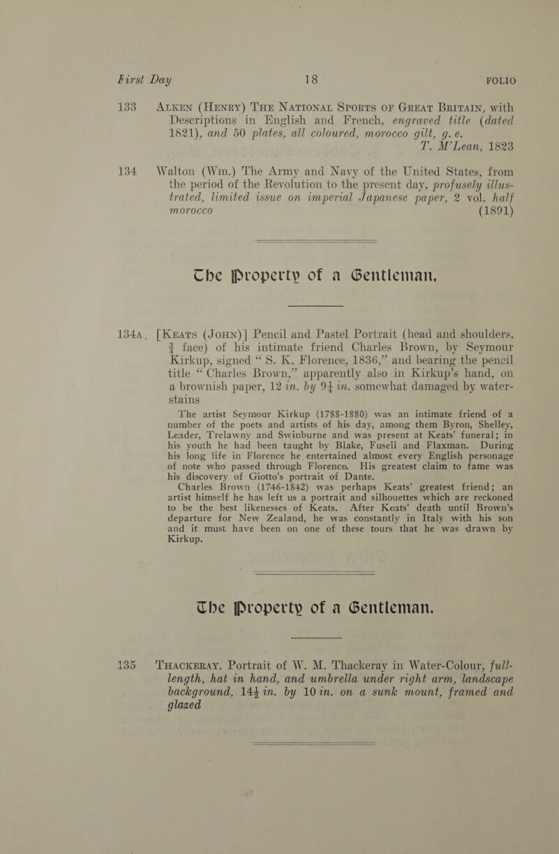 133 ALKEN (HENRY) THE NaTIoNAL Sports or GREAT BRITAIN, with Descriptions in English and French, engraved title (dated 1821), and 50 plates, all coloured, morocco gilt, g. e. T. M’Lean, 1823 134 Walton (Wm.) The Army and Navy of the United States, from the period of the Revolution to the present day, profusely illus- trated, limited issue on imperial Japanese paper, 2 vol. half morocco (1891)   Che Property of a Gentleman, 134, [Keats (JoHn)| Pencil and Pastel Portrait (head and shoulders, * face) of his intimate friend Charles Brown, by Seymour Kirkup, signed “8S. K. Florence, 1836,” and bearing the pencil title “* Charles Brown,’ apparently also in Kirkup’s hand, on a brownish paper, 12 in. by 94 m. somewhat damaged by water- stains , The artist Seymour Kirkup (1788-1880) was an intimate friend of a number of the poets and artists of his day, among them Byron, Shelley, Leader, Trelawny and Swinburne and was present at Keats’ funeral; in his youth he had been taught by Blake, Fuseli and Flaxman. During his long life in Florence he entertained almost every English personage of note who passed through Florence. His greatest claim to fame was his discovery of Giotto’s portrait of Dante. Charles Brown (1746-1842) was perhaps Keats’ greatest friend; an artist himself he has left us a portrait and silhouettes which are reckoned to be the best likenesses of Keats. After Keats’ death until Brown’s departure for New Zealand, he was constantly in Italy with his son and it must have been on one of these tours that he was drawn by Kirkup.   The Property of a Gentleman. 135 'THacxeray. Portrait of W. M. Thackeray in Water-Colour, full- length, hat mv hand, and umbrella under right arm, landscape background, 144 1m. by 10 in. on a sunk mount, framed and glazed  