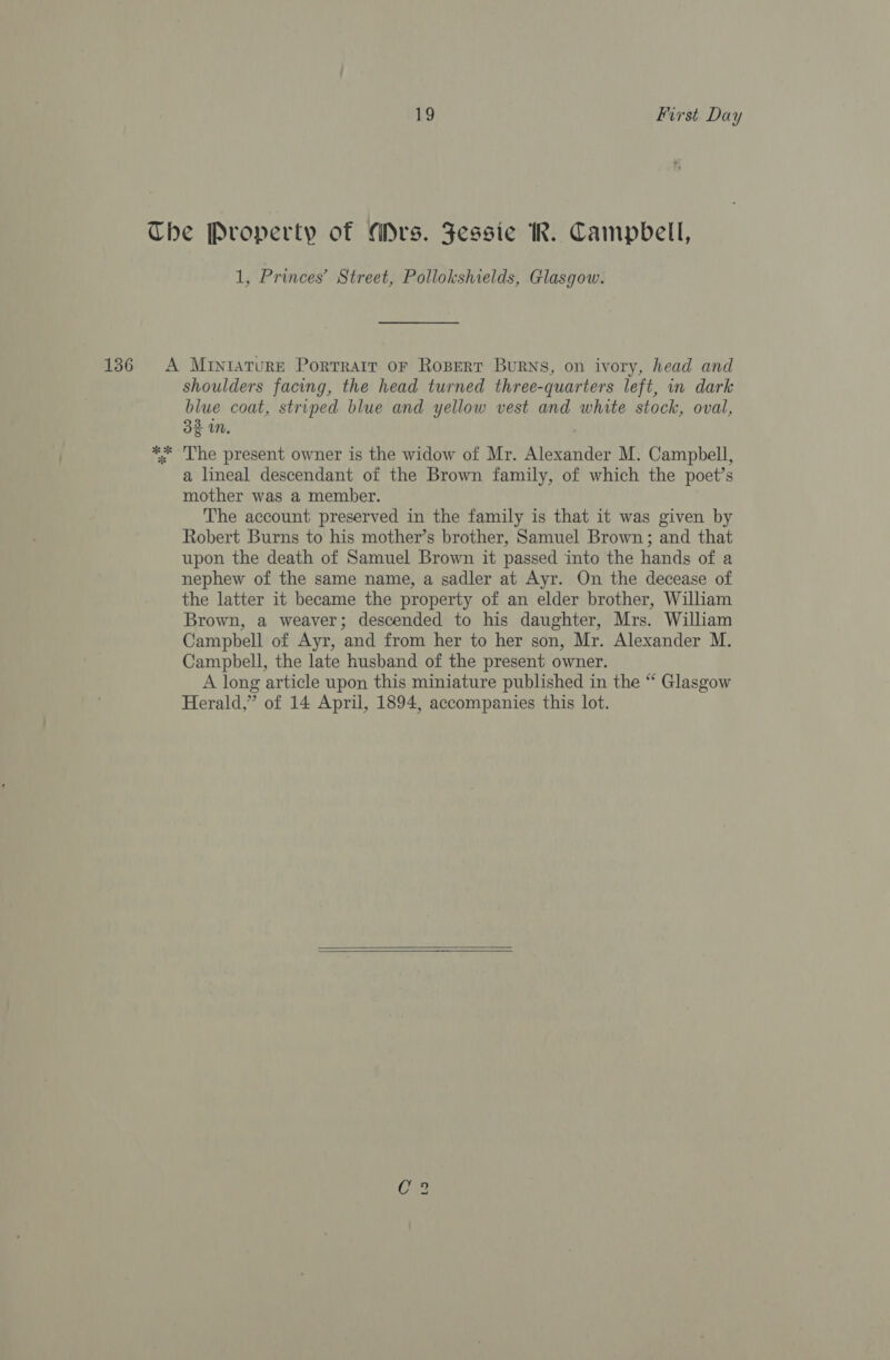 1, Princes’ Street, Pollokshields, Glasgow. shoulders facing, the head turned three-quarters left, in dark blue coat, striped blue and yellow vest and white stock, oval, 32 in. The present owner is the widow of Mr. Alexander M. Campbell, a lineal descendant of the Brown family, of which the poet’s mother was a member. | The account preserved in the family is that it was given by Robert Burns to his mother’s brother, Samuel Brown; and that upon the death of Samuel Brown it passed into the hands of a nephew of the same name, a sadler at Ayr. On the decease of the latter it became the property of an elder brother, William Brown, a weaver; descended to his daughter, Mrs. William Campbell of Ayr, and from her to her son, Mr. Alexander M. Campbell, the late husband of the present owner. A long article upon this miniature published in the “ Glasgow Herald,” of 14 April, 1894, accompanies this lot.  