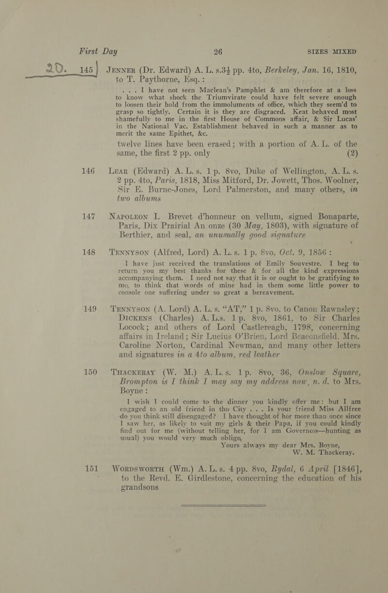 1D eee 146 147 148 149 150 151 JENNER (Dr. Edward) A. L. 8.34 pp. 4to, Berkeley, Jan. 16, 1810, to T. Paythorne, Esq. : . I have not seen Maclean’s Pamphlet &amp; am therefore at a loss to know what shock the Triumvirate could have felt severe enough to loosen their hold from the immoluments of office, which they seem’d to grasp so tightly. Certain it is they are disgraced. Keat behaved most shamefully to me in the first House of Commons affair, &amp; Sir Lucas’ in the National Vac. Establishment behaved in such a manner as to merit the same Epithet, &amp;c. twelve lines have been erased; with a portion of A. L. of the same, the first 2 pp. only (2) Lear (Edward) A.L.s. 1p. 8vo, Duke of Wellington, A. L.s. 2 pp. 4to, Paris, 1818, Miss Mitford, Dr. Jowett, Thos. Woolner, Sir E. Burne-Jones, Lord Palmerston, and many others, im two albums Napoteon I. Brevet d’honneur on vellum, signed Bonaparte, Paris, Dix Prairial An onze (30 May, 1803), with signature of Berthier, and seal, an unusually good signature Tennyson (Alfred, Lord) A. L.s. 1 p. 8vo, Oct. 9, 1856 : I have just received the translations of Emily Souvestre. I beg to return you my best thanks for these &amp; for all the kind expressions accompanying them. I need not say that it is or ought to be gratifying to ma, to think that words of mine had in them some little power to console one suffering under so great a bereavement. Tennyson (A. Lord) A. L. s. “AT,” 1p. 8vo, to Canon Rawnsley ; Dickens (Charles) A.L.s. 1p. 8vo, 1861, to Sir Charles Locock; and others of Lord Castlereagh, 1798, concerning affairs in Ireland; Sir Lucius O’Brien, Lord Beaconsfield, Mrs. Caroline Norton, Cardinal Newman, and many other letters and signatures in a 4to album, red leather THackEray (W. M.) A.L.s. 1p. 8vo, 36, Onslow Square, Brompton is I think I may say my address now, n. d. to Mrs. Boyne : I wish I could come to the dinner you kindly offer me: but I am engaged to an old friend in the City ... Is your friend Miss Allfree ‘do you think still disengaged? I have thought of her more than once since I saw her, as likely to suit my girls &amp; their Papa, if you could kindly find out for me (without telling her, for I am Governess—hunting as usual) you would very much oblige, Yours always my dear Mrs. Boyne, W. M. Thackeray. WorpswortH (Wm.) A.L.s. 4pp. 8vo, Rydal, 6 Apri [1846], to the Revd. E. Girdlestone, concerning the education of his grandsons  