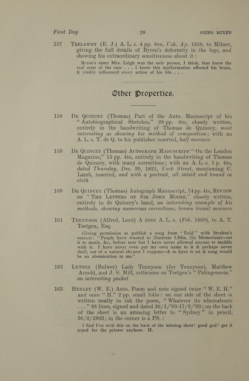 157 158 159 160 161 162 163 TRELAWNY (H. J.) A.L.s. 4pp. 8vo, Usk, Ap. 1858, to Milner, giving the full details of Byron’s deformity in the legs, and showing his extraordinary sensitiveness about it : Byron’s sister Mrs. Leigh was the only person, I think, that knew the real state of the case ... I know this malformation affected his brain, &amp; visibly influenced every action of his life... Other Properties. Dre Quincey (Thomas) Part of the Auto. Manuscript of his “ Autobiographical Sketches,’ 28 pp. 4to, closely written, entirely in the handwriting of Thomas de Quincey, most interesting as showing his method of composition; with an A. L.s. T. de Q. to his publisher inserted, half morocco Der Quincey (Thomas) AutoGrarH Manuscript “ On the London Magazine,” 15 pp. 4to, entirely in the handwriting of Thomas de Quincey, with many corrections; with an A. L.s. 1p. 4to, dated Thursday, Dec. 20, 1821, York Street, mentioning C. Lamb, inserted, and with a portrait, all inlaid and bound in cloth De Quincey (Thomas) Autograph Manuscript, 74 pp. 4to, REVIEW or “THe LETTERS oF Sir JoHN Moore,” closely written, entirely in de Quincey’s hand, an interesting example of his methods, showing numerous corrections, brown levant morocco Tennyson (Alfred, Lord) A Fine A. L. 8. (feb. 1869), to A. T. Teetgen, Hsq. Giving permission to publish a song from “Enid” with Strahan’s consaat: ‘“ People have wanted to illustrate I.Mm. (In Memoriam)—set it to music, &amp;c., before now but I have never allowed anyone to meddle with it. I have never even put my own name to it &amp; perhaps never shall, out of a natural shyness I suppose—&amp; to have it set &amp; sung would be an abomination to me.” : Lytton (Bulwer) Lady Tennyson (for Tennyson), Matthew Arnold, and J. 8. Mill, criticisms on Teetgen’s ‘* Palingenesia.” an interesting packet HENLEY (W. E.) Auto. Poem and note signed twice “ W. EH. H.” and once ‘* H.” 2 pp. small folio: on one side of the sheet is written neatly in ink the poem, “ Whatever its whereabouts ...” 26 lines, signed and dated 26/1/703-17/2/'03 ; on the back of the sheet is an amusing letter to “Sydney” in pencil, 26/2/1903 ; in the corner is a PS. : I find I’ve writ this on the back of the missing sheet! good ged! get it typed for the printer anyhow. H.