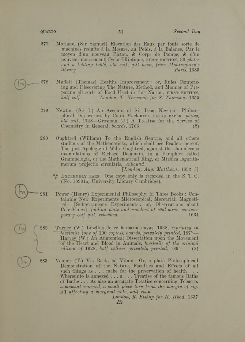 277 Morland (Sir Samuel) Elevation des Eaux par toute sorte de machines reduite a la Mesure, au Poids, 4 la Balance, Par le moyen d’un nouveau Piston, &amp; Corps de Pompe, &amp; dun nouveau mouvement Cyclo-Elliptique, FIRST EDITION, 30 plates and a folding table, old calf, gilt back, from Montesquieu’s library Paris, 1685 278 Muffett (Thomas) Healths Improvement: or, Rules Compriz- ing and Discovering The Nature, Method, and Manner of Pre- paring all sorts of Food Used in this Nation, FIRST EDITION, half calf London, T. Newcomb for Ss. Thomson, 1655 279 Newton (Sir I.) An Account of Sir Isaac Newton’s Philoso- phical Discoveries, by Colin Maclaurin, LARGE PAPER, plates, old calf, 1748—Grosman (J.) A Treatise for the Service of Chemistry in General, boards, 1766 (2) 280 Oughtred (William) To the English Gentrie, and all others studious of the Mathematicks, which shall bee Readers hereof. The just Apologie of Wil: Oughtred, against the slaunderous insimulations of Richard Delamain, in a Pamphlet called Grammelogia, or the Mathematicall Ring, or Mirifica logarith- morum projectio circularis, unbound [ London, Aug. Matthews, 1632 ?| * EXTREMELY RARE. One copy only is recorded in the S. T. C. (No. 189014,. University Library Cambridge). x® a (iy) 281 Power (Henry) Experimental Philosophy, in Three Books : Con- taining New Experiments Microscopical, Mercurial, Magneti- eal. [Subterraneous Experiments: or, Observations about Cole-Mines], folding plate and woodcut of coal-mine, contem- porary calf gilt, rebacked 1664 (x) f 282 Turner (W.) Libellus de re herbaria novus, 1538, reprinted in facsimile (one of 100 copies), boards, privately printed, 1877— Harvey (W.) An Anatomical Dissertation upon the Movement of the Heart and Blood in Animals, facsimile of the original en edition of 1628, half vellum, privately printed, 1894 (2) (tn) 283 Venner (T.) Via Recta ad Vitam. Or, a plain Philosophicall Demonstration of the Nature, Faculties and Effects of all such things as . . . make for the preservation of health . . Whereunto is annexed ...a... Treatise of the famous Baths of Bathe ... As also an accurate Treatise concerning Tobacco, somewhat wormed, a small piece torn from the margin of sig. B1 affecting a marginal note, half roan London, R. Bishop for H. Hood, 1637 £2