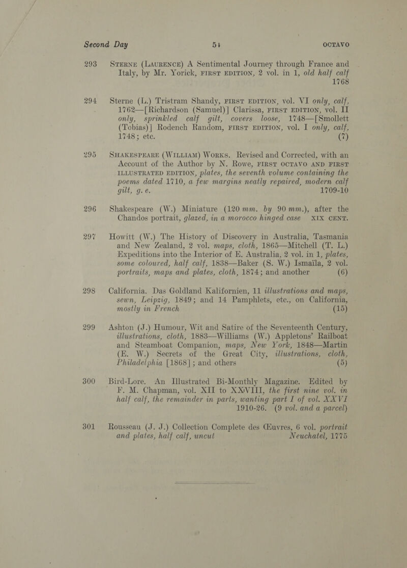 293 294 ao Ne} Or 298 299 300 301 STERNE (LAURENCE) A Sentimental Journey through France and Italy, by Mr. Yorick, First EDITION, 2 vol. in 1, old half calf 1768 Sterne (L.) Tristram Shandy, rirst EprTion, vol. VI only, calf, 1762—[Richardson (Samuel)] Clarissa, FIRST EDITION, vol. II only, sprinkled calf gilt, covers loose, 1748—[Smollett (Tobias) | Rodench Random, FrRST EDITION, vol. I only, calf, 1748 ; etc. (7) SHAKESPEARE (WILLIAM) Works. Revised and Corrected, with an Account of the Author by N. Rowe, FIRST OCTAVO AND FIRST ILLUSTRATED EDITION, plates, the seventh volume containing the poems dated 1710, a few margins neatly repared, modern calf gut, g. e. 1709-10 Shakespeare (W.) Miniature (120 mm. by 90 mm.), after the Chandos portrait, glazed, in a morocco hinged case XIX CENT. Howitt (W.) The History of Discovery in Australia, Tasmania and New Zealand, 2 vol. maps, cloth, 1865—Mitchell (T. L.) Expeditions into the Interior of E. Australia, 2 vol. in 1, plates, some coloured, half calf, 1838—Baker (S. W.) Ismaila, 2 vol. portraits, maps and plates, cloth, 1874; and another (6) California. Das Goldland Kalifornien, 11 tlustrations and maps, sewn, Levpzig, 1849; and 14 Pamphlets, ete., on California, mostly m French (15) Ashton (J.) Humour, Wit and Satire of the Seventeenth Century, illustrations, cloth, 1883—Williams (W.) Appletons’ Railboat and Steamboat Companion, maps, New York, 1848—Martin (E. W.) Secrets of the Great City, illustrations, cloth, Philadelphia [1868]; and others (5) Bird-Lore. An Illustrated Bi-Monthly Magazine. LHdited by F. M. Chapman, vol. XII to XXVIII, the furst nine vol. in half calf, the remainder in parts, wanting part I of vol. XX VI 1910-26. (9 vol. and a parcel) Rousseau (J. J.) Collection Complete des Ciuyres, 6 vol. portrait and plates, half calf, uncut Neuchatel, 1775 