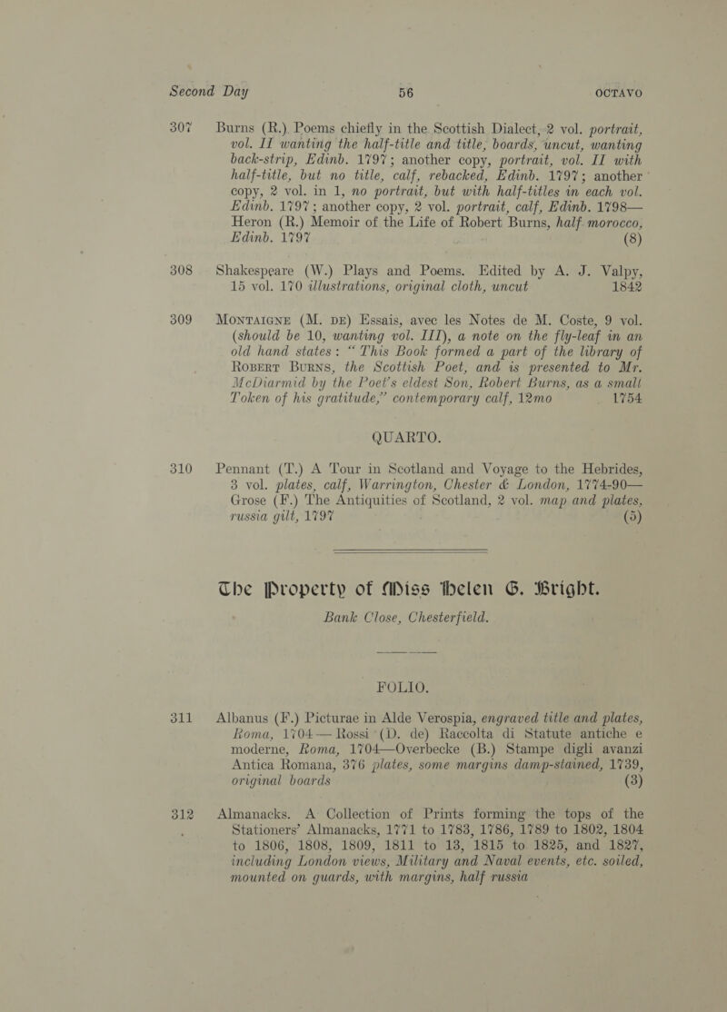 307 310 oll 312 Burns (R.). Poems chiefly in the Scottish Dialect,:2 vol. portrait, vol. II wanting the half-title and title, boards, uncut, wanting back-strip, Edinb. 1797; another copy, portrait, vol. II with half-title, but no title, calf, rebacked, Edinb. 179%; another ' copy, 2 vol. in 1, no portrait, but with half-titles in each vol. Edinb. 1797; another copy, 2 vol. portrait, calf, Edinb. 1798— Heron (R.) Memoir of the Life of Robert Burns, half. morocco, Edinb. 1797 (8) Shakespeare (W.) Plays and Poems. Edited by A. J. Valpy, 15 vol. 170 illustrations, original cloth, uncut 1842 Montaicne (M. DE) Essais, avec les Notes de M. Coste, 9 vol. (should be 10, wanting vol. III), a note on the fly-leaf in an old hand states: “ This Book formed a part of the library of Rosert Burns, the Scottish Poet, and is presented to Mr. McDiarmid by the Poet's eldest Son, Robert Burns, as a small Token of his gratitude,” contemporary calf, 12mo _ 1754 QUARTO. Pennant (T.) A Tour in Scotland and Voyage to the Hebrides, 3 vol. plates, calf, Warrington, Chester &amp; London, 1774-90— rrose (F.) The Antiquities of Scotland, 2 vol. map and plates, ~ russia gilt, 1797 (5)  The Property of Miss thelen G. Bright. Bank Close, Chesterfield. FOLIO. Albanus (F.) Picturae in Alde Verospia, engraved title and plates, Koma, 1704-— Rossi (D. de) Raccolta di Statute antiche e moderne, Roma, 1704—Overbecke (B.) Stampe digli avanzi Antica Romana, 376 plates, some margins damp-stained, 1739, original boards (3) Almanacks. A’ Collection of Prints forming the tops of the Stationers’ Almanacks, 1771 to 1783, 1786, 1789 to 1802, 1804 to 1806, 1808, 1809, 1811 to 18, 1815 to 1825, and 1827, including London views, Military and Naval events, etc. soiled, mounted on guards, with margins, half russia