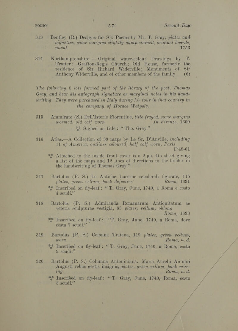 313 Bentley (R.) Designs for Six Poems by Mr. T. Gray, plates and vignettes, same margins slightly damp-stained, original boards, uncut 1753 314 Northamptonshire. — Original water-colour Drawings by T. Trotter: Grafton-Regis Church; Old House, formerly the residence of Sir Richard Widerville; Monuments of Sir Anthony Widerville, and of other members of the family _—_ (6) The following 8 lots formed part of the library of the poet, Thomas Gray, and bear his autograph signature or marginal notes in his hand- writing. They were purchased in Italy during his tour in that country im the company of Horace Walpole. 315 Ammirato (S.) Dell’Istorie Fiorentine, title frayed, some margins wormed, old calf worn In Firenze, 1600 ** Signed on title: “Tho. Gray.” 316 Atlas.—A Collection of 39 maps by Le Sr. D’Anville, including 11 of America, outlines coloured, half calf worn, Paris 1748-61 ** Attached to the inside front cover is a 2 pp. 4to sheet giving a list of the maps and 12 lines of directions to the binder in the handwriting of Thomas Gray.” 317 + Bartolus (P. 8.) Le Antiche Lucerne sepolcrali figurate, 115 nlates, green vellum, back defectwe Roma, 1691 ** Inscribed on fly-leat: “'T. Gray, June, 1740, a Roma e costo 4 scudi.” oo heel o/6) Bartolus (P. 8.) Admiranda Romanarum Antiquitatum ac veteris sculpturae vestigia, 83 plates, vellum, oblong Roma, 1693 ** Inscribed on fly-leaf: “T. Gray, June, 1740, a Roma, dove costa 7 scudi.” 319 Bartolus (P. 8.) Colonna Traiana, 119 plates, green vellum, worn Roma, n. d. ** Inscribed on fly-leaf: “'T. Gray, June, 1740, a Roma, costo 9 seudi.” ; 320 SBartolus (P. 8.) Columna Antoniniana. Marci Aurelii Antonii Augusti rebus gestis insignis, plates, green vellum, back miss- ing Roma, n. d. *%* Inscribed on fly-leaf: “'T. Gray, June, 1740, Roma, costo 5 seudi.” vs fi /