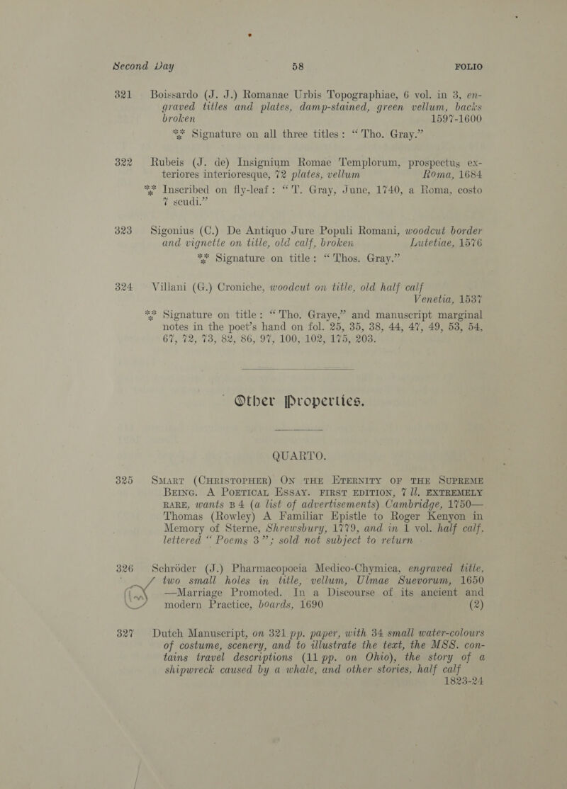 821 Boissardo (J. J.) Romanae Urbis Topographiae, 6 vol. in 3, en- araved titles and plates, damp-stained, green vellum, bacis broken 1597-1600 ** Signature on all three titles: “Tho. Gray.” 322 Rubeis (J. de) Insignium Romae Templorum, prospectus ex- teriores interioresque, 72 plates, vellum Roma, 1684 ** Inscribed on fly-leaf: “'T. Gray, June, 1740, a Roma, costo 7 scudi.” 323 Sigonius (C.) De Antiquo Jure Populi Romani, woodcut border and vignette on title, old calf, broken Lutetiae, 15%6 “* Signature on title: “Thos. Gray.” 324 Villani (G.) Croniche, woodcut on title, old half calf Venetia, 1537 ** Signature on title: “Tho. Graye,’ and manuscript marginal notes in the poet’s hand on fol. 25, 35, 38, 44, 47, 49, 53, 54, 67,72, 73, 82,°86, 97, 100,102. 170.6208:  ~ Other Properties. QUARTO. 325 SMart (CHRISTOPHER) ON THE HITERNITY OF THE SUPREME Beinc. A PorETicaL ESsSay. FIRST EDITION, 7% Jl. EXTREMELY RARE, wants B4 (a list of advertisements) Cambridge, 1750— Thomas (Rowley) A Familiar Epistle to Roger Kenyon in Memory of Sterne, Shrewsbury, 1779, and in 1 vol. half calf. lettered ““ Poems 3”; sold not subject to return 326 Senrdder (J.) Pharmacopoeia Medico-Chymica, engraved title, two small holes in title, vellum, Ulmae Suevorum, 1650 ~\ Marriage Promoted. In a Discourse of its ancient and \_/ modern Practice, boards, 1690 (2) 327 Dutch Manuscript, on 321 pp. paper, with 34 small water-colours of costume, scenery, and to illustrate the text, the MSS. con- tains travel descriptions (11 pp. on Ohio), the story of a shipwreck caused by a whale, and other stories, half calf 1823-24