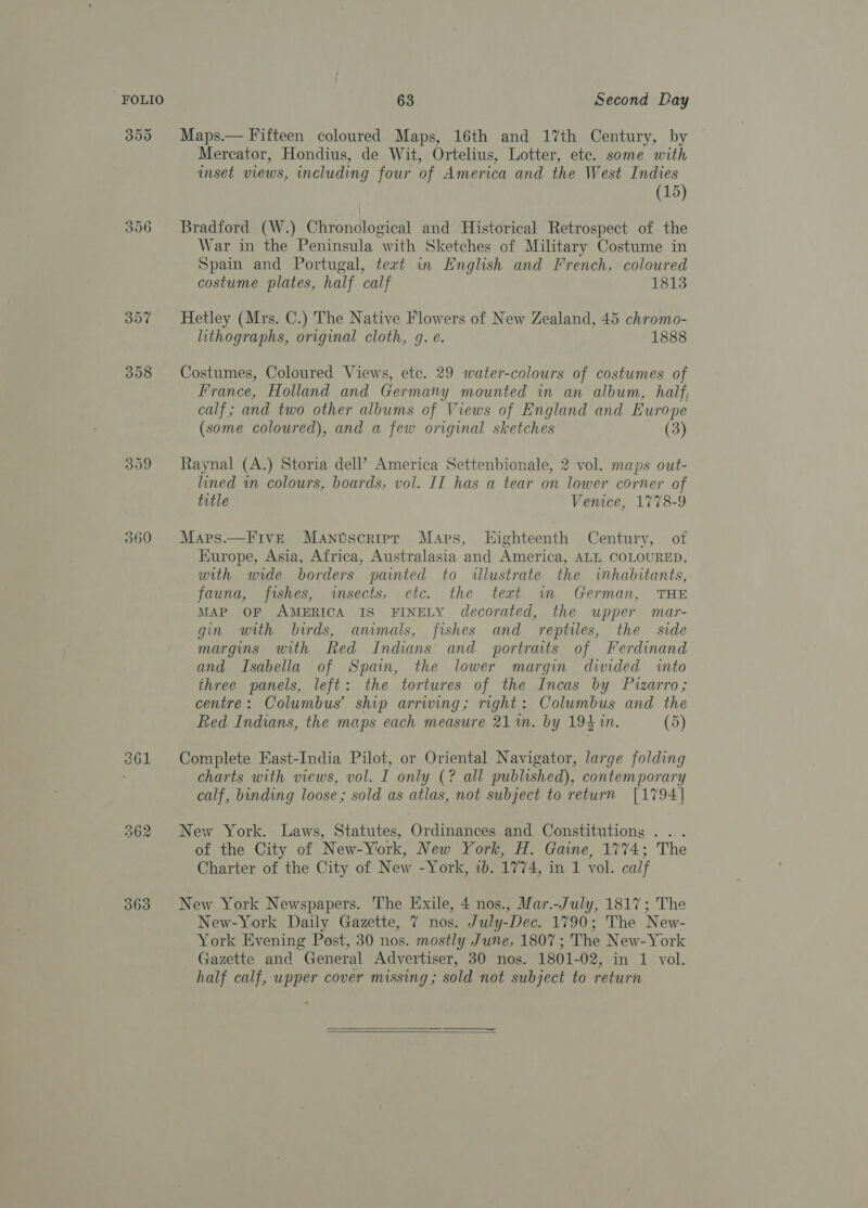 355 Maps.— Fifteen coloured Maps, 16th and 17th Century, by Mercator, Hondius, de Wit, Ortelius, Lotter, ete. some with inset views, including four of America and the West Indies (15) 356 Bradford (W.) Chronological and Historical Retrospect of the War in the Peninsula with Sketches of Military Costume in Spain and Portugal, teat in English and French, coloured costume plates, half calf 1813 357 Hetley (Mrs. C.) The Native Flowers of New Zealand, 45 chromo- lithographs, original cloth, g. e. 1888 358 Costumes, Coloured Views, ete. 29 water-colours of costumes of France, Holland and Germany mounted in an album, half, calf ; and two other albums of Views of England and Europe (some coloured), and a few original sketches (3) 359 Raynal (A.) Storia dell’ America Settenbionale, 2 vol. maps out- lined in colours, boards, vol. II has a tear on lower corner of title Venice, 1778-9 360 Maps.—Five Mantscrter Mars, Highteenth Century, of Europe, Asia, Africa, Australasia and America, ALL COLOURED, with wide borders painted to illustrate the inhabitants, fauna, fishes, sects, etc. the text im German, THE MAP OF AMERICA IS FINELY decorated, the upper mar- gin with birds, animals, fishes and reptiles, the side margins with Red Indians and portraits of Ferdinand and Isabella of Spain, the lower margin divided into three panels, left: the tortures of the Incas by Pizarro; centre: Columbus’ ship arriving; right: Columbus and the Red Indians, the maps each measure 21m. by 19410. (5) 361 Complete East-India Pilot, or Oriental Navigator, large folding ’ charts with views, vol. I only (? all published), contemporary calf, binding loose; sold as atlas, not subject to return [1794] 262 New York. Laws, Statutes, Ordinances and Constitutions ... of the City of New-York, New York, H. Gaine, 1774; The Charter of the City of New -York, ib. 1774, in 1 vol. calf 363 New York Newspapers. The Exile, 4 nos., Mar.-July, 1817; The New-York Daily Gazette, 7 nos. July-Dec. 1790; The New- York Evening Post, 30 nos. mostly June, 1807; The New-York Gazette and General Advertiser, 30 nos. 1801-02, in 1 vol. half calf, upper cover missing; sold not subject to return 
