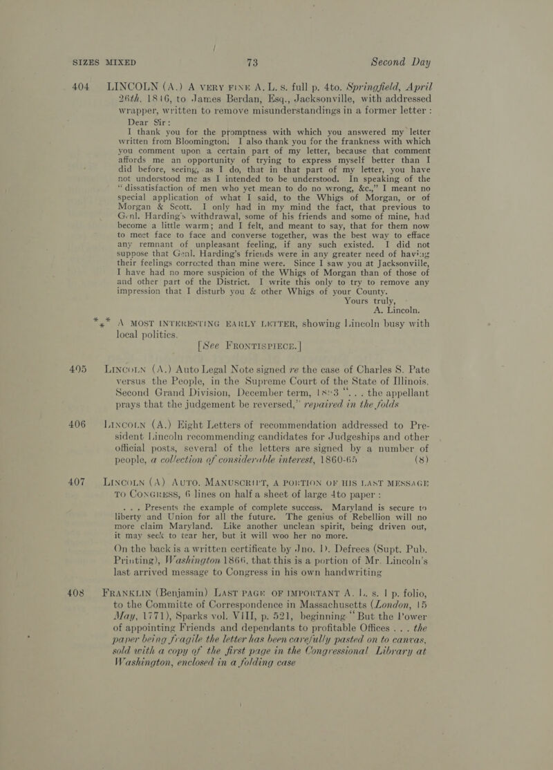 eI * 26th, 1816, to James Berdan, Esq., Jacksonville, with addressed wrapper, written to remove misunderstandings in a former letter : Dear sins 1 I thank you for the promptness with which you answered my letter written from Bloomington! I also thank you for the frankness with which you comment upon a certain part of my letter, because that comment affords me an opportunity of trying to express myself better than I did before, seeing,-as I do, that in that part of my letter, you have not understood me as I intended to be understood. In speaking of the “ dissatisfaction of men who yet mean to do no wrong, &amp;c.,” I meant no special application of what I said, to the Whigs of Morgan, or of Morgan &amp; Scott. I only had in my mind the fact, that previous to Genl. Harding's withdrawal, some of his friends and some of mine, had become a little warm; and I felt, and meant to say, that for them now to meet face to face and converse together, was the best way to efface any remnant of unpleasant feeling, if any such existed. I did not suppose that Genl. Harding’s frieuds were in any greater need of having their feelings corrected than mine were. Since I saw you at Jacksonville, I have had no more suspicion of the Whigs of Morgan than of those of and other part of the District. I write this only to try to remove any impression that I disturb you &amp; other Whigs of your County. Yours truly, A. Lincoln. A MOST INTERESTING EARLY LUITER, showing Lincoln busy with local politics. [See FRONTISPIECE. | versus the People, in the Supreme Court of the State of Illinois, Second Grand Division, December term, 183 “... the appellant prays that the judgement be reversed,” repaired in the folds sident Lincoln recommending candidates for Judgeships and other official posts, several of the letters are signed by a number of people, a collection of consideruble interest, 1860-65 (8) TO Conaruss, 6 lines on half a sheet of large 4to paper : . .. Presents the example of complete success. Maryland is secure to liberty and Union for all the future. The genius of Rebellion will no more claim Maryland. Like another unclean spirit, being driven out, it may seek to tear her, but it will woo her no more. On the back is a written certificate by Jno. 1). Defrees (Supt. Pub. Printing), Washington 1866, that this is a portion of Mr, Lincoln’s last arrived message to Congress in his own handwriting to the Committe of Correspondence in Massachusetts (London, 15 May, 1771), Sparks vol. VIII, p. 521, beginning “But the Power of appointing Friends and dependants to profitable Offices .. . the paper being fragile the letter has been carefully pasted on to canvas, sold with a copy of the first page in the Congressional Library at Washington, enclosed in a folding case
