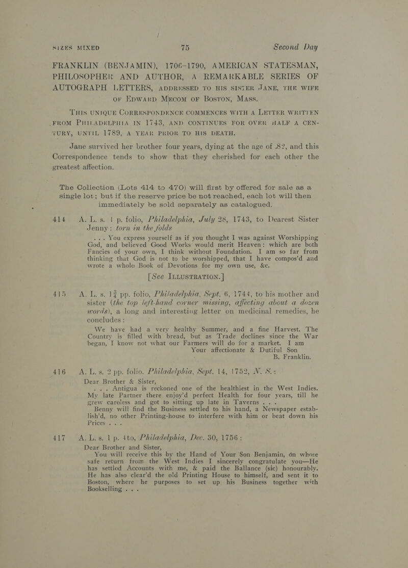 FRANKLIN (BENJAMIN), 1706-1790, AMERICAN STATESMAN, PHILOSOPHER AND AUTHOR, A REMARKABLE SERIES OF AUTOGRAPH LETTERS, AppR«ssED TO HIS SISTER JANE, THER WIFE or EDwarpd Mircom oF BosTon, MAss. ‘THIS UNIQUE CORRESPONDENCE COMMENCES WITH A LETTER WRITTEN FROM PHILADELPHIA IN 1743, AND CONTINUES FOR OVER HALF A CEN- VURY, UNTIL 1789, A YEAR PRIOR TO HIS DEATH. Jane survived her brother four years, dying at the age of 82, and this Correspondence tends to show that they cherished for each other the ereatest affection. The Collection (Lots 414 to 470) will first by offered for sale as a single lot; but if the reserve price be not reached, each lot will then immediately be sold separately as catalogued. 414 A.L.s. | p. folio, Philadelphia, July 28, 1743, to Dearest Sister Jenny: torn in the folds ... You express yourself as if you thought I was against Worshipping God, and believed Good Works would merit Heaven: which are both Fancies of your own, I think without Foundation. I am so far from thinking that God is not to be worshipped, that I have compos’d and wrote a whole Book of Devotions for my own use, &amp;c. [See ILLUSTRATION. | 415 A.L.s. 1? pp. folio, Philadelphia, Sept. 6, 1744, to his mother and sister (the top left-hand corner missing, affecting about a dozen words), a long and interesting letter on medicinal remedies, he concludes : We have had a very healthy Summer, and a fine Harvest. The Country is filled with bread, but as Trade declines since the War began, I know not what our Farmers will do for a market. I am Your affectionate &amp; Dutiful Son B. Franklin. 416 A.L.s. 2 pp. folio. Philadelphia, Sept. 14, 1752, N. S.- Dear Brother &amp; Sister, . . Antigua is reckoned one of the healthiest in the West Indies. My late Partner there enjoy’d perfect Health for four years, till he grew careless and got to sitting up late in Taverns... Benny will find the Business settled to his hand, a Newspaper estab- lish’d, no other Printing-house to interfere with him or beat down his EeriCesee a. 417 A.L.s. lp. 4to, Philadelphia, Dec. 30, 1756: Dear Brother and Sister, You will receive this by the Hand of Your Son Benjamin, 6n whose safe return from the West Indies I sincerely congratulate you—He has settled Accounts with me, &amp; paid the Ballance (sic) honourably. He has also clear’d the old Printing House to himself, and sent it to Boston, where he purposes to set up his Business together with Bookselling ...