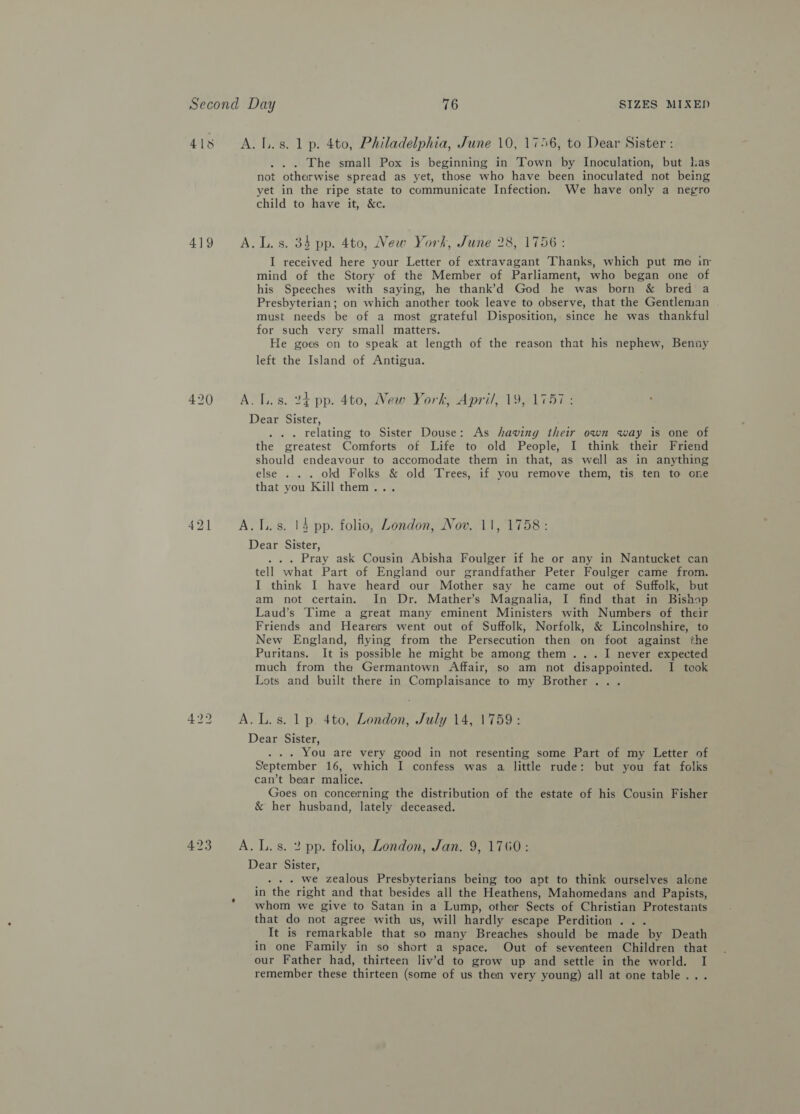 419 421 . . . The small Pox is beginning in Town by Inoculation, but has not otherwise spread as yet, those who have been inoculated not being yet in the ripe state to communicate Infection. We have only a negro child to have it, &amp;c. .L. s. 34 pp. 4to, New York, June 28, 1756: I received here your Letter of extravagant Thanks, which put me in mind of the Story of the Member of Parliament, who began one of his Speeches with saying, he thank’d God he was born &amp; bred a Presbyterian; on which another took leave to observe, that the Gentleman must needs be of a most grateful Disposition, since he was thankful for such very small matters. He goes on to speak at length of the reason that his nephew, Benny left the Island of Antigua. Dear Sister, . . relating to Sister Douse: As having their own way is one of the greatest Comforts of Life to old People, I think their Friend should endeavour to accomodate them in that, as well as in anything else . . . old Folks &amp; old Trees, if you remove them, tis ten to ore that you Kill them... Dear Sister, . .. Pray ask Cousin Abisha Foulger if he or any in Nantucket can tell what Part of England our grandfather Peter Foulger came from. I think I have heard our Mother say he came out of Suffolk, but am not certain. In Dr. Mather’s Magnalia, I find that in Bishop Laud’s Time a great many eminent Ministers with Numbers of their Friends and Hearers went out of Suffolk, Norfolk, &amp; Lincolnshire, to New England, flying from the Persecution then on foot against the Puritans. It is possible he might be among them... I never expected much from the Germantown Affair, so am not disappointed. I teok Lots and built there in Complaisance to my Brother... . Dear Sister, . . . You are very good in not resenting some Part of my Letter of September 16, which I confess was a, little rude: but you fat folks can’t bear malice. Goes on concerning the distribution of the estate of his Cousin Fisher &amp; her husband, lately deceased. Dear Sister, . . . we zealous Presbyterians being too apt to think ourselves alone in the right and that besides all the Heathens, Mahomedans and Papists, whom we give to Satan in a Lump, other Sects of Christian Protestants that do not agree with us, will hardly escape Perdition .. . It is remarkable that so many Breaches should be made by Death in one Family in so short a space. Out of seventeen Children that our Father had, thirteen liv’d to grow up and settle in the world. I remember these thirteen (some of us then very young) all at one table...