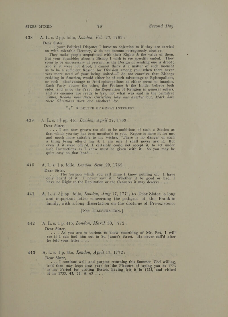 438 A.L.s. 2 pp. folio, London, Feb. 23, 1769: Dear Sister, . your Political Disputes I have no objection to if they are carried on with tolerable Decency, &amp; do not become outrageously abusive. They make people acquainted with their Rights &amp; the value of them. But your Squabbles about a Bishop I wish to see speedily ended. ‘They seem to be unnecessary at present, as the Design of sending one is dropt; and if it were not dropt, I cannot think it a matter of such momcnt as to be a sufficient Reason for Division among you, when there never was more need of your being united—I do not conceive that Bishops residing in America, would either be of such advantage to Episcopalians, or such disadvantage to Anti-episcopalians as either seems to imagine. Each Party abuses the other, the Profane &amp; the Infidel believe both sides, and enjoy the Fray: tha Reputation of Religion in general suffers, and its enemies are ready to Say, not what was said in the primitive Times, Behold how these Christians love one another but, Mark how these Christians HATE one another! &amp;c. uk A LETTER OF GREAT INTEREST. 439 &lt;A.L.s. 14 pp. 4to, London, April 27, 1769: Dear Sister, . I am now grown too old to be ambitious of such a Station as that which you say has been mention’d to you. Repose is more fit for me, and much more suitable to my wishes. There is no danger of such a thing being offer’d me, &amp; I am sure I shall never ask it. But even if it were offer’d, I certainly could not accept it, to act under such Instructions as I know must be given with it. So you may be quite easy on that head... 440 A.I..s. 1p. folio, London, Sept. 29, 1769: Dear Sister, . The Sermon which you call mine I know nothing of. I have only heard of it. I never saw it. Whether it be good or bad, I have no Right to the Reputation or the Censures it may deserve... 441 A. Ls. 3} pp. folio, London, July 17, 1771, to Dear Sister, a long and important letter concerning the pedigree of the Franklin family, with a long dissertation on the doctrine of. Pre-existence [See ILLUSTRATION. | 442 A.L.s. 1p. 4to, London, March 30, 1772 Dear Sister, . .. As you are so curious to. know something of Mr. Fox, I will see if I can find him out in St. Janis Street, He never call’d after he left your letter... 443 A.I.s. 1p. 4to, London, April 13, 1772: Dear Sister, . . I continue well, and purpose returning this Summer, God willing, ‘and then may hope next year for the Pleasure of seeing you as 1773 is my Period for visiting Boston, having left it in 1723, and visited it in 1733, 43, 53, Abdus Sg