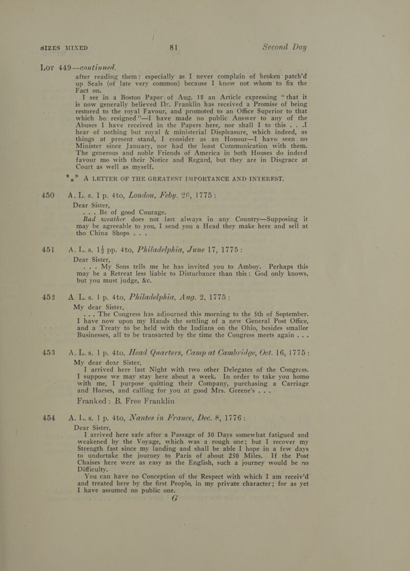 450 451 453 454  continued. after reading them: especially as I never complain of broken patch’d up Seals (of late very common) because I know not whom to fix the Fact on. I see in a Boston Paper, of Aug. 18 an Article expressing “that it is now generally believed Dr. Franklin has received a Promise of being restored to the royal Favour, and promoted to an Office Superior to that which he resigned’”—I have made no public Answer to any of the Abuses I have received in the Papers here, nor shall I to this .. .I hear of nothing but royal &amp; ministerial Displeasure, which indeed, as things at present stand, I consider as an Honour—I have seen no Minister since January, nor had the least Communication with them. The generous and noble Friends of America in both Houses do indeed favour me with their Notice and Regard, but they are in Disgrace at Court as well as myself. *,* A LETTER OF THE GREATEST IMPORTANCE AND INTEREST. A.L.s. 1 p. 4to, London, Feby. 26, 1775: Dear Sister, . . . Be of good Courage. Bad weather does not last always in any Country—Supposing it may be agreeable to you, I send you a Head they make here and sell at the China Shops. . A... s. 14 pp. 4to, Philadelphia, June 17, 1775: Dear Sister, . . . My Sons tells me he has invited you to Amboy. Perhaps this may be a Retreat less liable to Disturbance than this: God only knows, but you must judge, &amp;c. A.L.s. | p. 4to, Philadelphia, Aug. 2, 1775: My dear Sister, ... The Congress has adjourned this morning to the 5th of September. I have now upon my Hands the settling of a new General Post Office, and a Treaty to be held with the Indians on the Ohio, besides smaller Businesses, all to be transacted by the time the Congress meets again... A.L.s. 1 p. 4to, Head Quarters, Camp at Cambridge, Oct. 16, 1775: My dear dear Sister, I arrived here last Night with two other Delegates of the Congress. I suppose we may stay here about a week. In order to take you home with me, I purpose quitting their Company, purchasing a Carriage and Horses, and calling for you at good Mrs. Greene’s... Franked: B. Free I’ranklin A. l.s. 1 p. 4to, Nantes in Hrance, Dec. 8, 1776: Dear Sister, I arrived here safe after a Passage of 30 Days somewhat fatigued and weakened by the Voyage, which was a rough one; but I recover my Strength fast since my landing and shall be able I hope in a few days to undertake the journey to Paris of ‘about 250 Miles. If the Post Chaises here were as easy as the English, such a journey would be no Difficulty. You can have no Conception of the Respect with which I am receiv’d and treated here by the first People, in my private character; for as yet I have assumed no public one. G