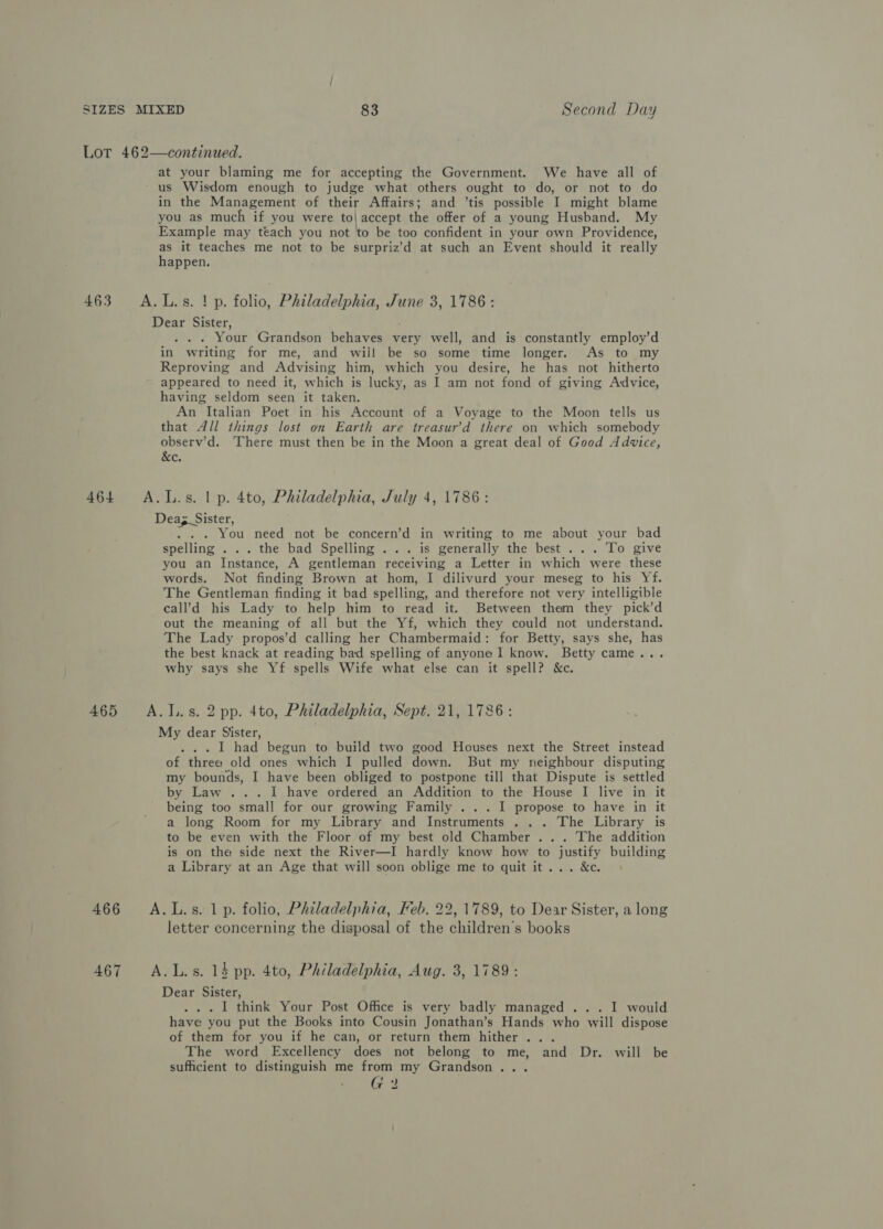 Lot 462—continued. at your blaming me for accepting the Government. We have all of us Wisdom enough to judge what others ought to do, or not to do in the Management of their Affairs; and ’tis possible I might blame you as much if you were to| accept the offer of a young Husband. My Example may teach you not to be too confident in your own Providence, as it teaches me not to be surpriz’d at such an Event should it really happen. 463 A.L.s. ! p. folio, Philadelphia, June 3, 1786: Dear Sister, - Your Grandson behaves very well, and is constantly employ’d in writing for me, and will be so some time longer. As to my Reproving and Advising him, which you desire, he has not hitherto appeared to need it, which is lucky, as I am not fond of giving Advice, having seldom seen it taken. An Italian Poet in his Account of a Voyage to the Moon tells us that All things lost on Earth are treasur’d there on which somebody observ’d. ‘There must then be in the Moon a great deal of Good Advice, &amp;e. 464 &lt;A.L.s. 1p. 4to, Philadelphia, July 4, 1786: Deagz Sister, . . . You need not be concern’d in writing to me about your bad spelling . .. the bad Spelling ... is generally the best ... To give you an Instance, A gentleman receiving a Letter in which were these words. Not finding Brown at hom, I dilivurd your meseg to his Yf. The Gentleman finding it bad spelling, and therefore not very intelligible call’d his Lady to help him to read it. Between them they pick’d out the meaning of all but the Yf, which they could not understand. The Lady propos’d calling her Chambermaid: for Betty, says she, has the best knack at reading bad spelling of anyone I know. Betty came... why says she Yf spells Wife what else can it spell? &amp;c. 465 A.JI..s. 2 pp. 4to, Philadelphia, Sept. 21, 1786: My dear Sister, ... 1 had begun to build two good Houses next the Street instead of three old ones which I pulled down. But my neighbour disputing my bounds, I have been obliged to postpone till that Dispute is settled by Law ... I have ordered an Addition to the House I live in it being too small for our growing Family ... I propose to have in it a long Room for my Library and Instruments . . . The Library is to be even with the Floor of my best old Chamber ... The addition is on the side next the River—I hardly know how to justify building a Library at an Age that will soon oblige me to quit it... &amp;c. | 466 A.L.s. 1p. folio, Philadelphia, Feb. 22,1789, to Dear Sister, a long letter concerning the disposal of the children’s books 467 A.L.s. 14 pp. 4to, Philadelphia, Aug. 3, 1789: Dear Sister, . . . 1 think Your Post Office is very badly managed ... I would have you put the Books into Cousin Jonathan’s Hands who will dispose of them for you if he can, or return them hither .. . The word Excellency does not belong to me, and Dr. will be sufficient to distinguish me from my Grandson... G 2