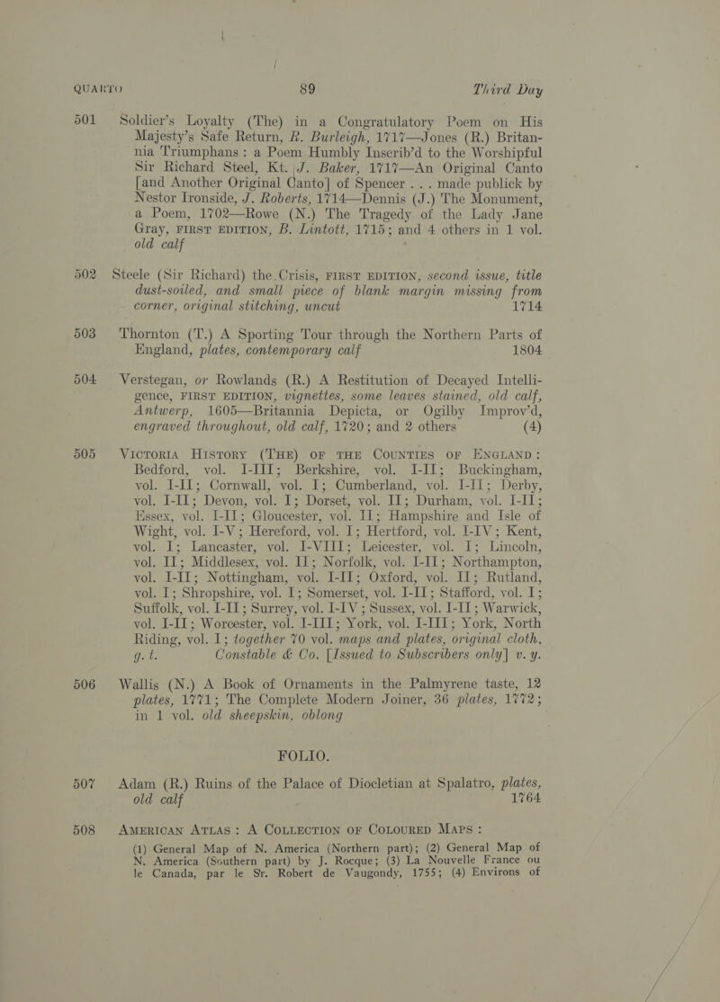 501 504 506 507 508 Soldier’s Loyalty (The) in a Congratulatory Poem on His Majesty’s Safe Return, R. Burleigh, 1717—Jones (R.) Britan- nia ‘Triumphans : a Poem Humbly Inscrib’d to the Worshipful Sir Richard Steel, Kt. J. Baker, 1717—An Original Canto [and Another Original Canto] of Spencer... made publick by Nestor Ironside, J. Roberts, 1714—Dennis (J.) The Monument, a Poem, 1702—Rowe (N.) The Tragedy of the Lady Jane Gray, FIRST EDITION, B. Lintott, 1715; and 4 others in 1 vol. old calf ; Steele (Sir Richard) the.Crisis, FIRST EDITION, second issue, title dust-soiled, and small piece of blank margin missing from corner, original stitching, uncut 1714 Thornton (T.) A Sporting Tour through the Northern Parts of England, plates, contemporary calf 1804 Verstegan, or Rowlands (R.) A Restitution of Decayed Intelli- gence, FIRST EDITION, vignettes, some leaves stained, old calf, Antwerp, 1605—Britannia Depicta, or Ogilby Improv’d, engraved throughout, old calf, 1720; and 2 others (4) Victoria History (THE) OF THE COUNTIES oF ENGLAND: Bedford, vol. I-III; Berkshire, vol. JI-I1; Buckingham, vol. I-IL; Cornwall, vol. I; Cumberland, vol. LIL; Derby, vol. I-I1; Devon, vol. I; Dorset, vol. IL; Durham, vol. I-I1; Essex, vol. I[-I1; Gloucester, vol. IL; Hampshire and Isle of Wight, vol. I-V; Hereford, vol. 1; Hertford, vol. I-IV; Kent, vol. I; Lancaster, vol. I-VIII; Leicester, vol. 1; Lincoln, vol. IL; Middlesex, vol. 11; Norfolk, vol. L-II1; Northampton, vol. I-I1; Nottingham, vol. I-I1; Oxford, vol. Il; Rutland, vol. I; Shropshire, vol. 1; Somerset, vol. I-I1; Stafford, vol. I; Suffolk, vol. I-IL; Surrey, vol. I-IV ; Sussex, vol. I-IT ; Warwick, vol. I-III; Worcester, vol. I-III; York, vol. I-III; York, North Riding, vol. 1; together 70 vol. maps and plates, original cloth, g. i. Constable &amp; Co. [Issued to Subscribers only] v. y. Wallis (N.) A Book of Ornaments in the Palmyrene taste, 12 plates, 1771; The Complete Modern Joiner, 36 plates, 1772; in 1 vol. old sheepskin, oblong FOLIO. Adam (R.) Ruins of the Palace of Diocletian at Spalatro, plates, old calf 1764 AMERICAN ATLAS: A COLLECTION OF COLOURED MApPs : (1) General Map of N. America (Northern part); (2) General Map of N. America (Southern part) by J. Rocque; (3) La Nouvelle France ou