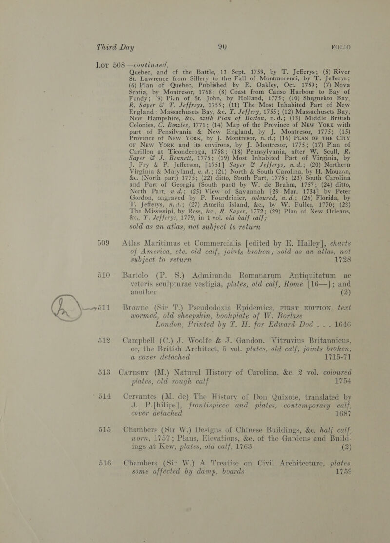 p09 510 516 Quebec, and of the Battle, 13 Sept. 1759, by T. Jefferys; (5) River St. Lawrence from Sillery to the Fall of Montmorenci, by T. Jefferys; (6) Plan of Quebec, Published by E. Oakley, Oct. 1759; (7) Nova Scotia, by Montresor, 1768; (8) Coast from Canso Harbour to Bay of Fundy; (9) Pian of St. John, by Holland, 1775; (10) Shegnekto Bay, R. Sayer &amp; T. Jeffreys, 1755; (11) The Most Inhabited Part of New England: Massachusets Bay, &amp;c. T. Jeffery, 1755; (12) Massachusets Bay, New Hampshire, &amp;c., with Plan of Boston, n.d.; (13) Middle British Colonies, C. Bowles, 1771; (14) Map of the Province of NEw York with part of Pensilvania &amp; New England, by J. Montresor, 1775; (15) Province of New York, by J. Montresor, n.d.; (16) PLAN OF THE CITY oF New York and its environs, by J. Montresor, 1775; (17) Plan of Carillon at Ticonderoga, 1758; (18) Pennsylvania, after W. Scull, R. Sayer &amp; J. Bennett, 1775; (19) Most Inhabited Part of Virginia, by J. Fry &amp; P. Jefferson, [1751] Sayer &amp; Jefferys, n.d.; (20) Northern Virginia &amp; Maryland, n.d.; (21) North &amp; South Carolina, by H. Mouz«n, &amp;c. (North part) 1775; (22) ditto, South Part, 1775; (23) South Carolina and Part of Georgia (South part) by W. de Brahm, 1757; (24) ditto, North Part, 2.d.; (25) View of Savannah [29 Mar. 1734] by Peter Gordon, aagraved by P. Fourdrinier, coloured, n.d.; (26) Florida, by T. Jefferys, 2.d.; (27) Amelia Island, &amp;c., by W. Fuller, 1770; (2S) The Mississipi, by Ross, &amp;c., R. Sayer, 1772; (29) Plan of New Orleans, &amp;e., T. Jefferys, 1779, in 1 vol. old half calf; sold as an atlas, not subject to return Atlas Maritimus et Commercialis [edited by E. Halley], charts of America, etc. old calf, joints broken; sold as an atlas, not subject to return 1728 Bartolo (P. 8.) Admiranda Romanarum Antiquitatum ac veteris sculpturae vestigia, plates, old calf, Rome [16—|; and another (2) Browne (Sir 'T.) Pseudodoxia Epidemica, FIRST EDITION, text wormed, old sheepskin, bookplate of W. Borlase London, Printed by T. H. for Edward Dod .. . 1646 Campbell (C.) J. Woolfe &amp; J. Gandon. Vitruvius Britannicus, or, the British Architect, 5 vol. plates, old calf, jownts broken, a cover detached 1715-71 Catesspy (M.) Natural History of Carolina, &amp;c. 2 vol. coloured plates, old rough calf 1754 Cervantes (M. de) The History of Don Quixote, translated by J. P.[hilips], frontispiece and plates, contemporary calf, cover detached 1687 Chambers (Sir W.) Designs of Chinese Buildings, &amp;c. half calf, worn, 1757; Plans, Elevations, &amp;c. of the Gardens and Build- ings at Kew, plates, old calf, 1763 (2) Chambers (Sir W.) A Treatise on Civil Architecture, plates, some affected by damp, boards 1759