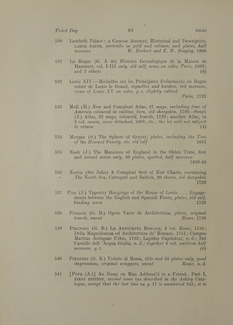530 or uo (as) 533 Lambeth Palace: a Concise Account, Historical and Descriptive, LARGE PAPER, portraits in gold and colours, and plates, half morocco W. Herbert and E. W. Brayley, 1806 La Roque (G. A de) Histoire Genealogique de la Maison de Harcourt, vol. I-III only, old calf, arms on sides, Paris, 1662; and 3 others (6) Louis XIV.—Medailles sur les Principaux Evénements du Regne entier de Louis le Grand, vignettes and borders, red morocco, arms of Louis XV on sides, g.e. slightly rubbed Parts, 1723 Moll (H.) New and Compleat Atlas, 27 maps, including four of America coloured in outline, torn, old sheepskin, 1726—Senex (J.) Atlas, 32 maps, coloured, boards, 1728; another Atlas, in 2 vol. russia, cover detached, 1809, etc.; the lot sold not subject to return (4) Morgan (S.) The Sphere of Gentry, plates, including the Tree of the Howard Family, etc. old calf 1661 Nash (J.) The Mansions of England in the Olden Time, first and second series only, 50 plates, spotted, half morocco 1839-40 Norris (Sir John) A Compleat Sett of New Charts, containing The North Sea, Cattegatt and Baltick, 20 charts, old sheepskin 1723 Pine (J.) Tapestry Hangings of the House of Lords . . . Engage- ments between the English and Spanish Fleets, plates, old calf, binding worn 1739 Piranesi (G. B.) Opere Varie de Architettura, plates, original boards, uncut Rome, 1750 Piranesi (G. B.) Le Anticuita Romane, 4 vol. Rome, 1756; Della Magnificenza ed Architettura de’ Romani, 1761; Campus Martius Antiquae Urbis, 1762; Lapides Capitolini, . d.; Del Castello dell ’Acqua Giulia, n. d.; together 8 vol. uniform half morocco, g.t. (8) PIRANESI (G. B.) Vedute di Roma, title and 58 plates only, good impressions, original wrappers, uncut Rome, n. d. [Pore (A.)] An Essay on Man Address’d to a Friend. Part I, FIRST EDITION, second issue (as described in the Ashley Cata- logue, except that the last line on p.17 is numbered 245; it 1s