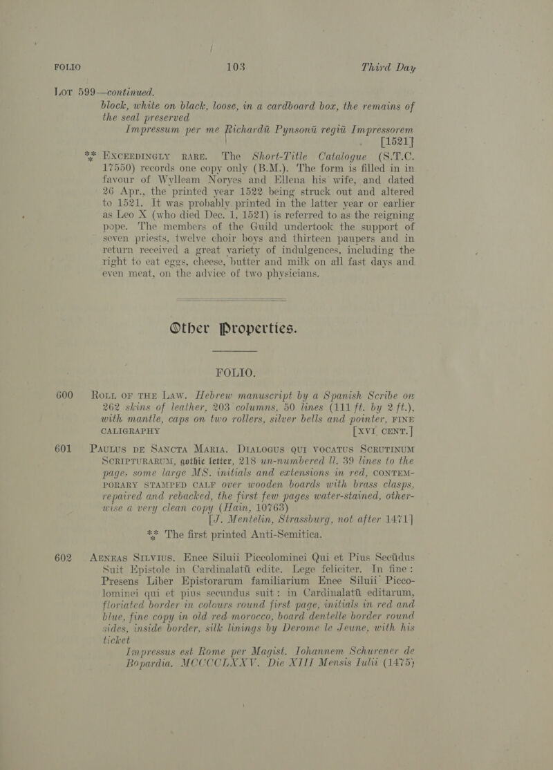 Lot 599—continued. block, white on black, loose, in a cardboard box, the remains of the seal preserved Impressum per me nee Pynsoni regi _Impressorem [1521] ** EXCEEDINGLY RARE. The Short-Title Catalogue (S.T.C. 17550) records one copy only (B.M.). The form is filled in in favour of Wylleam Noryes and Ellena his wife, and dated 26 Apr., the printed year 1522 being struck out and altered to 1521. It was probably. printed in ‘the latter year or earlier as Leo X (who died Dec. 1, 1521) is referred to as the reigning pope. The members of the Guild undertook the support of seven priests, twelve choir boys and thirteen paupers and in return received a great variety of indulgences, including the right to eat eggs, cheese, butter and milk on all fast days and even meat, on the advice of two physicians.   Other Properties. FOLIO. 600 Rout or THE Law. Hebrew manuscript by a Spanish Scribe on 262 skins of leather, 203 columns, 50 lines (111 ft. by 2 ft.), with mantle, caps on two rollers, silver bells and pointer, FINE CALIGRAPHY [XVI CENT. ] 601 PauLus pE Sancta Marta. DIALOGUS QUI vocaTUS SCRUTINUM SCRIPTURARUM, gothic fetter, 218 un-numbered Il. 39 lines to the page, some large MS. initials and extensions in red, CONTEM- PORARY STAMPED CALF over wooden boards with brass clasps, repaired and rebacked, the first few pages water-stained, other- wise a very clean copy (Hain, 10763) [J. Mentelin, Strassburg, not after 1471| ** The first printed Anti-Semitica. 602 AgNEAS Sitvius. Enee Siluii Piccolominei Qui et Pius Sectidus Suit Epistole in Cardinalati edite. Lege feliciter. In fine: Presens Liber Npistorarum familiarium Enee Siluii Picco- lominei qui et pius secundus suit: in Cardinalati editarum, floriated border in colours round first page, initials in red and blue, fine copy in old red morocco, board dentelle border round sides, inside border, silk linings by Derome le Jeune, with his ticket Iinpressus est Rome per Magist. Iohannem Schurener de Bopardia. MCCCCLXXV. Die XIII Mensis Lulwi (1475)