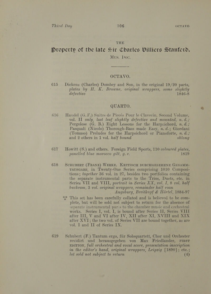 THE Property of the late Sir Charles Williers Stanford, Mus. Doc. OCTAVO. 615 Dickens (Charles) Dombey and Son, in the original 19/20 parts, plates by H. K. Browne, original wrappers, some slightly defective 1846-8 QUARTO. 616 Handel (G.F.) Suites de Pieces Pour le Clavecin. Second Volume, vol. II only, last leaf slightly defectwe and mounted, n. d.; Pergolese (G. B.) Hight Lessons for the Harpsichord, n. d.; Pasquali (Nicolo) Thorough-Bass made Easy, n. d.; Giordani (Tomaso) Preludes for the Harpsichord or Pianoforte, n. d.5 and 2 others in 1 vol. half bound oblong 617 Howitt (S.) and others. Foreign Field Sports, 110 coloured plates, panelled blue morocco gilt, g. e. 1819 618 ScHUBERT (FRANZ) WERKE. KRITISCH DURCHGESEHENE GESAMM- TAUSGABE, in ‘Twenty-One Series comprising 1010 Composi- tions; together 36 vol. in 27, besides two portfolios containing the separate instrumental parts to the Trios, Duets, etc. in Series VII and VIII, portrait in Series XX, vol. I, 8 vol. half buckram, 3 vol. original wrappers, remainder half roan Augsburg, Breitkopf &amp; Hartel, 1884-97 ** This set has been carefully collated and is believed to be com- plete, but will be sold not subject to return for the absence of separate instrumental paris to the chamber music and erchestral works. Series I, vol. I, is bound after Series II, Series VIII after III, V and VI after IV, XII after XI, XVIII and XIX after X VI; the two vol. of Series VII are bound together, as are vol. I and II of Series IX. 619 Schubert (F.) Tantum ergo, fiir Soloquartett, Chor und Orchester revidirt und herausgegeben von Max Friedlander, FIRST EDITION, full orchestral and vocal score, presentation inscription in the editor's hand, original wrappers, Leipzig [1890]; ete. ; lot sold not subject to return (4)