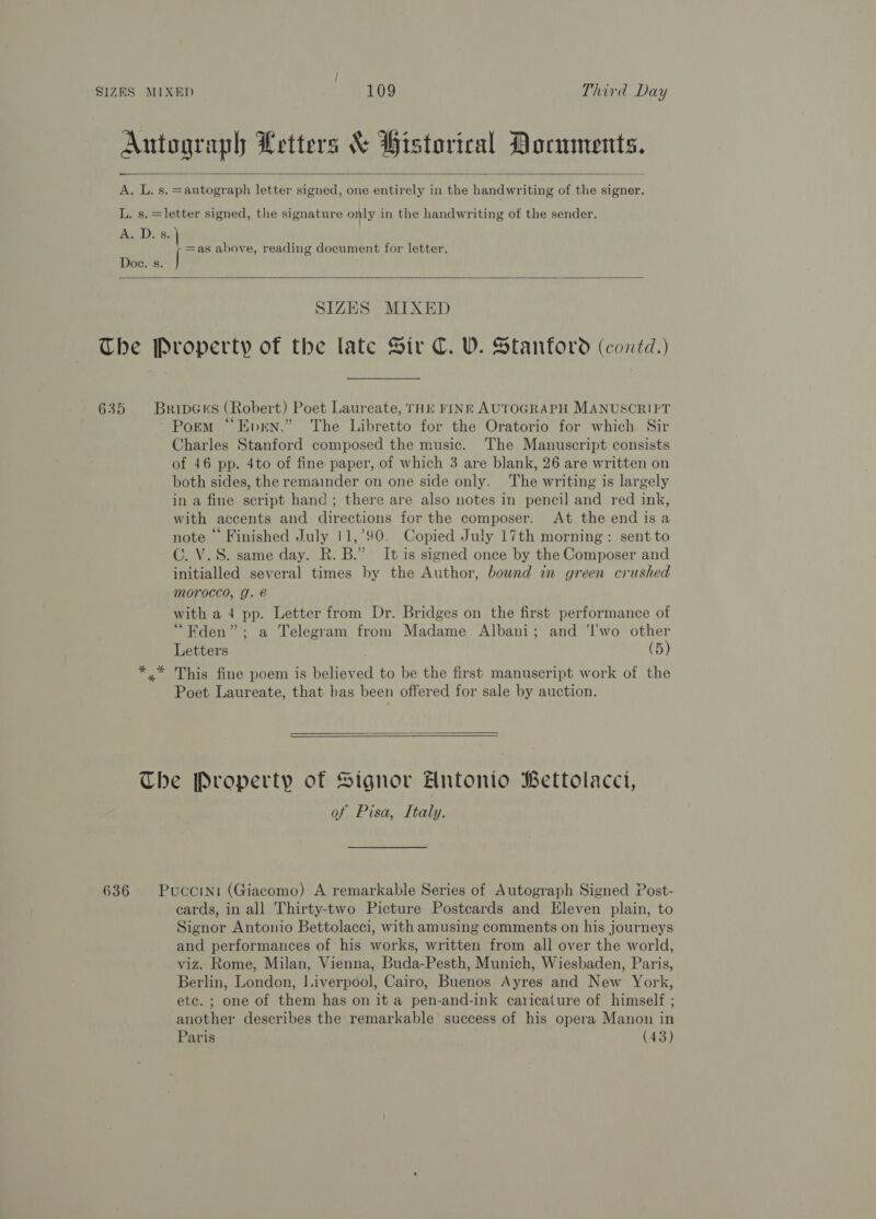  A lasae =autograph letter signed, one entirely in the handwriting of the signer. Baa D =e Doe. s. jan above, reading document for letter.  SIZES MIXED Porm “Evrn.” The Libretto for the Oratorio for which Sir Charles Stanford composed the music. The Manuscript consists of 46 pp. 4to of fine paper, of which 3 are blank, 26 are written on both sides, the remainder on one side only. The writing is largely in a fine script hand ; there are also notes in pencil and red ink, with accents and directions for the composer. At the end isa note © Finished July 11,’90. Copied July 17th morning: sent to C. V.S. same day. R. B.” It is signed once by the Composer and initialled several times by the Author, bownd in green crushed mMoroced, g. é with a 4 pp. Letter from Dr. Bridges on the first performance of “Fden”; a Telegram from Madame Albani; and ‘l'wo other Letters (5) This fine poem is believed to be the first manuscript work of the Poet Laureate, that has been offered for sale by auction.   of Pisa, Italy. cards, in all Thirty-two Picture Postcards and Eleven plain, to Signor Antonio Bettolacci, with amusing comments on his journeys and performances of his works, written from all over the world, viz. Rome, Milan, Vienna, Buda-Pesth, Munich, Wiesbaden, Paris, Berlin, London, liverpool, Cairo, Buenos Ayres and New York, ete. ; one of them has on it a pen-and-ink caricature of himself; another describes the remarkable success of his opera Manon in Paris (43)