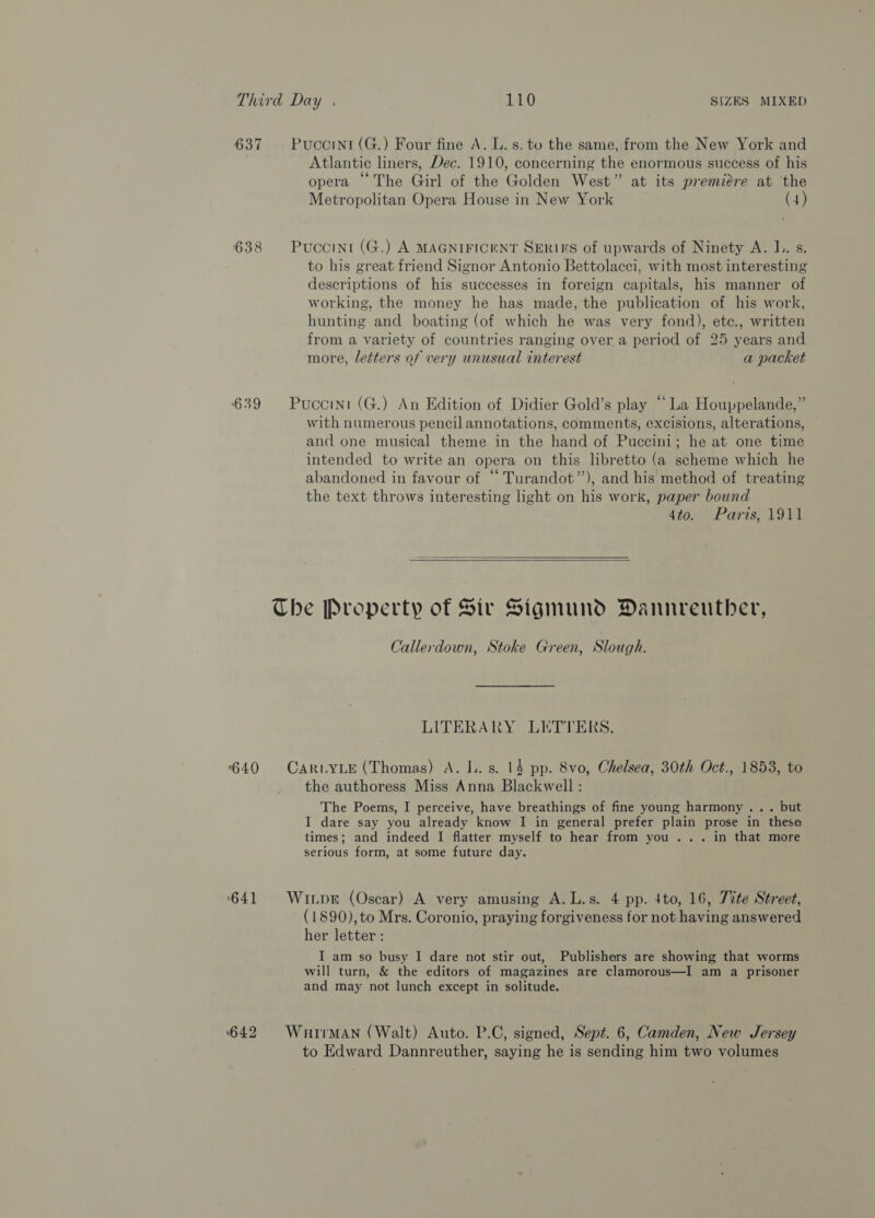 637 Puccinr(G.) Four fine A. L. s. to the same, from the New York and Atlantic liners, Dec. 1910, concerning the enormous success of his opera “ The Girl of the Golden West” at its premiere at ‘the Metropolitan Opera House in New York (4) 638 Puccint (G.) A MAGNIFICENT SERIES of upwards of Ninety A. I.. s. to his great friend Signor Antonio Bettolacci, with most interesting descriptions of his successes in foreign capitals, his manner of working, the money he has made, the publication of his work, hunting and boating (of which he was very fond), etc., written from a variety of countries ranging over a period of 25 years and more, letters of very unusual interest a packet 639 Puccini (G.) An Edition of Didier Gold’s play “La Houppelande,” with numerous pencil annotations, comments, excisions, alterations, and one musical theme in the hand of Puccini; he at one time intended to write an opera on this libretto (a scheme which he abandoned in favour of “ Turandot”’), and his method of treating the text throws interesting light on his work, paper bound 4to. Paris, 1911   The Property of Sir Sigmund Dannreuther, Callerdown, Stoke Green, Slough. LITERARY LETTERS. 640 CaruyLe (Thomas) A. lL. s. 14 pp. 8vo, Chelsea, 30th Oct., 1853, to the authoress Miss Anna Blackwell : The Poems, I perceive, have breathings of fine young harmony ... but I dare say you already know I in general prefer plain prose in thesa times; and indeed I flatter myself to hear from you... in that more serious form, at some future day. ‘641 Winpr (Oscar) A very amusing A.L.s. 4 pp. 4to, 16, Tite Street, (1890), to Mrs. Coronio, praying forgiveness for not having answered her letter : I am so busy I dare not stir out, Publishers are showing that worms will turn, &amp; the editors of magazines are clamorous—I am a prisoner and may not lunch except in solitude. 642 Wuirman (Walt) Auto. P.C, signed, Sept. 6, Camden, New Jersey to Edward Dannreuther, saying he is sending him two volumes