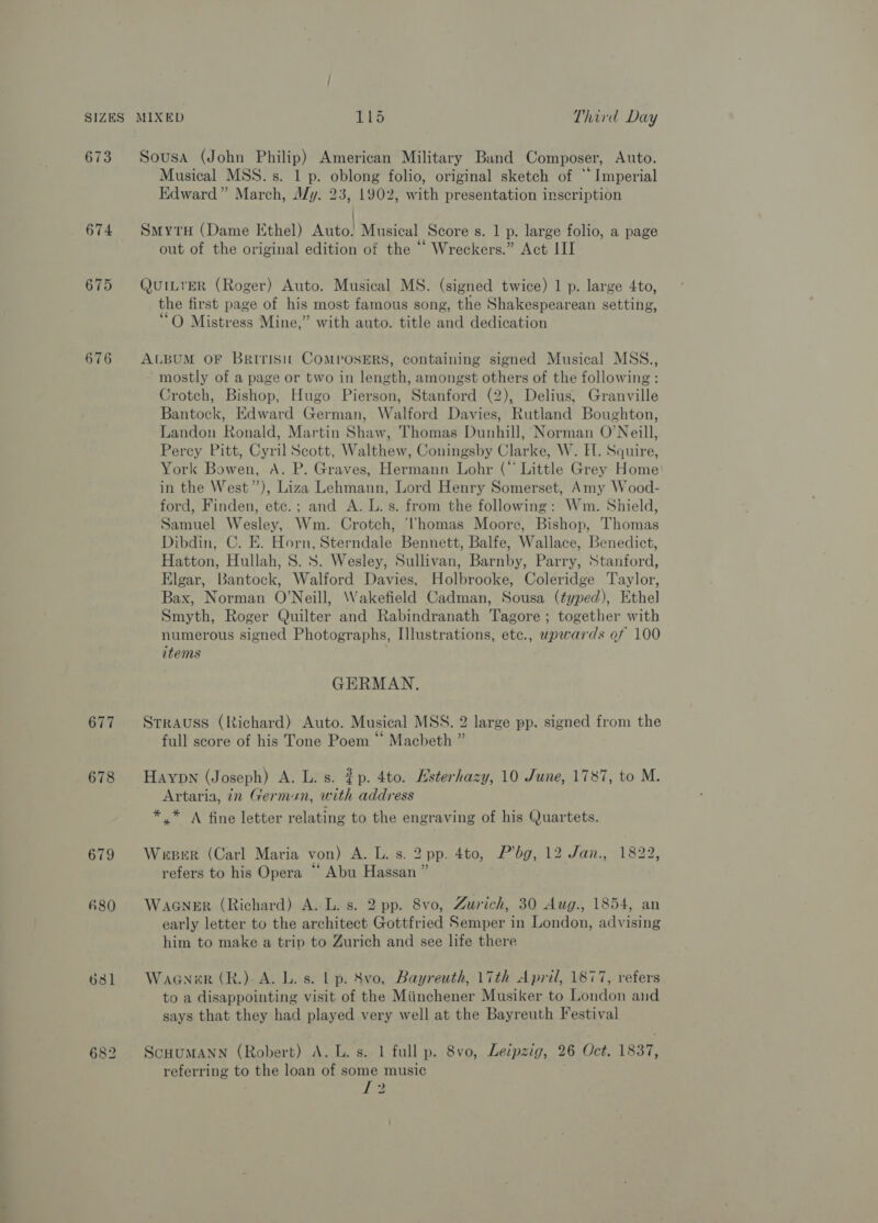 673 Sousa (John Philip) American Military Band Composer, Auto. Musical MSS. s. 1 p. oblong folio, original sketch of ** Imperial Edward” March, My. 23, 1902, with presentation inscription | 674 SmyrxH (Dame Ethel) Auto! Musical Score s. 1 p. large folio, a page out of the original edition of the “ Wreckers.” Act II 675 QutLrER (Roger) Auto. Musical MS. (signed twice) 1 p. large 4to, the first page of his most famous song, the Shakespearean setting, O Mistress Mine,” with auto. title and dedication 676 ALBUM OF Britisit COMPOSERS, containing signed Musical MSS., mostly of a page or two in length, amongst others of the following : Crotch, Bishop, Hugo Pierson, Stanford (2), Delius, Granville Bantock, Edward German, Walford Davies, Rutland Boughton, Landon Ronald, Martin Shaw, Thomas Dunhill, Norman O’Neill, Percy Pitt, Cyril Scott, Walthew, Coningsby Clarke, W. EF. Squire, York Bowen, A. P. Graves, Hermann Lohr (“ Little Grey Home in the West”), Liza Lehmann, Lord Henry Somerset, Amy Wood- ford, Finden, etc.; and A. L. s. from the following: Wm. Shield, Samuel Wesley, Wm. Crotch, ‘homas Moore, Bishop, Thomas Dibdin, C. E. Horn, Sterndale Bennett, Balfe, Wallace, Benedict, Hatton, Hullah, 8. 8S. Wesley, Sullivan, Barnby, Parry, Stanford, Elgar, Bantock, Walford Davies, Holbrooke, Coleridge Taylor, Bax, Norman O'Neill, Wakefield Cadman, Sousa (typed), Ethel Smyth, Roger Quilter and Rabindranath Tagore ; together with numerous signed Photographs, Illustrations, etc., upwards of 100 items GERMAN. 677 Srrauss (Richard) Auto. Musical MSS. 2 large pp. signed from the full score of his Tone Poem “ Macbeth ” 678 Haypn (Joseph) A. L. s. $p. 4to. Hsterhazy, 10 June, 1787, to M. Artaria, in German, with address *.* A fine letter relating to the engraving of his Quartets. 679 Wueeer (Carl Maria von) A. L. s. 2 pp. 4to, P’bg, 12 Jan., 1822 refers to his Opera ‘‘ Abu Hassan ” ? &amp;80 WaaGNer (Richard) A. L. s. 2 pp. 8vo, Zurich, 30 Aug., 1854, an early letter to the architect Gottfried Semper in London, advising him to make a trip to Zurich and see life there 6381 Wagner (R.). A. L. s. Lp. 8vo, Bayreuth, 17th April, 1877, refers to a disappointing visit of the Miinchener Musiker to London and says that they had played very well at the Bayreuth Festival 682 ScHuMANN (Robert) A. L. s..1 full p. 8vo, Leipzig, 26 Oct. 1837, referring to the loan of some music L2