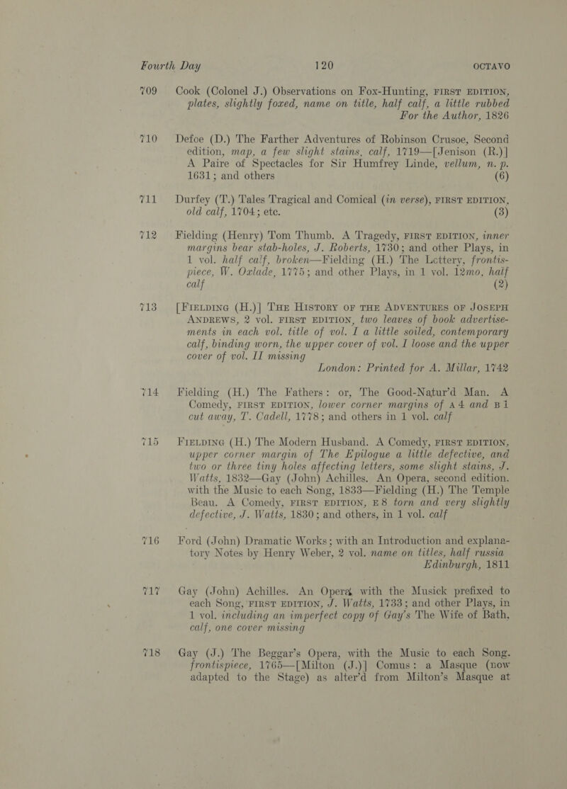 709 Cook (Colonel J.) Observations on Fox-Hunting, FIRST EDITION, plates, slightly foxed, name on title, half calf, a little rubbed For the Author, 1826 710 Defoe (D.) The Farther Adventures of Robinson Crusoe, Second edition, map, a few slight stains, calf, 1719—[Jenison (R.) | A Paire of Spectacles for Sir Humfrey Linde, vellum, n. p. 1631; and others (6) 711 Durfey (T.) Tales Tragical and Comical (in verse), FIRST EDITION, old calf, 1704; ete. (3) ~ = ra) Fielding (Henry) Tom Thumb. A Tragedy, FIRST EDITION, inner margins bear stab-holes, J. Roberts, 1730; and other Plays, in 1 vol. half calf, broken—Fielding (H.) The Lettery, frontts- piece, W. Oxlade, 1775; and other Plays, in 1 vol. 12mo, haif calf (2) 713 = [Fretp1ne (H.)| THe History or THE ADVENTURES OF JOSEPH ANDREWS, 2 vol. FIRST EDITION, two leaves of book advertise- ments in each vol. title of vol. I a little soiled, contemporary calf, binding worn, the upper cover of vol. I loose and the upper cover of vol. II missing London: Printed for A. Millar, 1742 714 Fieldmg (H.) The Fathers: or, The Good-Natur’'d Man. A Comedy, FIRST EDITION, lower corner margins of A4 and B1 cut away, T’. Cadell, 1778; and others in 1 vol. calf ~z _ Or Fietpine (H.) The Modern Husband. A Comedy, FIRST EDITION, upper corner margin of The Epilogue a little defective, and two or three tiny holes affecting letters, some slight stains, J. Watts, 1832—Gay (John) Achilles. An Opera, second edition. with the Music to each Song, 1833—Fielding (H.) The Temple Beau. A Comedy, FIRST EDITION, E8 torn and very slightly defective, J. Watts, 1830; and others, in 1 vol. calf 716 = Ford (John) Dramatic Works; with an Introduction and explana- tory Notes by Henry Weber, 2 vol. name on titles, half russia Edinburgh, 1811 717 Gay (John) Achilles. An Opera, with the Musick prefixed to each Song, FIRST EDITION, J. Watts, 1733; and other Plays, in 1 vol. including an imperfect copy of Gay’s The Wife of Bath, calf, one cover missing 2 fon os) Gay (J.) The Beggar’s Opera, with the Music to each Song. frontispiece, 1765—[Milton (J.)] Comus: a Masque (now adapted to the Stage) as alter’d from Milton’s Masque at 